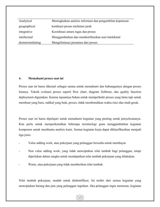 17
Analytical
geographical
integrative
intellectual
disintermediating
Meningkatkan analisis informasi dan pengambilan keputusan
kordinasi proses melintasi jarak
Koordinasi antara tugas dan proses
Menggambarkan dan mendistribusikan aset intelektual
Mengeliminasi perantara dari proses
4. Memahami proses saat ini
Proses saat ini harus dikenali sebagai sarana untuk memahami dan hubungannya dengan proses
lainnya. Teknik evaluasi proses seperti flow chart, diagram fishbone, dan quality function
deployment digunakan. Karena tujuannya bukan untuk memperbaiki proses yang lama tapi untuk
membuat yang baru, radikal yang baik, proses, tidak membutuhkan waktu rinci dan studi gerak.
Proses saat ini harus dipelajari untuk memahami kegiatan yang penting untuk penyelesaianya.
Kita perlu untuk memperkenalkan beberapa terminologi guna menggambarkan kegiatan
komponen untuk membantu analisis kami. Semua kegiatan kerja dapat diklasifikasikan menjadi
tiga jenis:
- Value adding work, atau pekerjaan yang pelanggan bersedia untuk membayar.
- Non value adding work, yang tidak menciptakan nilai tambah bagi pelanggan, tetapi
diperlukan dalam rangka untuk mendapatkan nilai tambah pekerjaan yang dilakukan.
- Waste, atau pekerjaan yang tidak memberikan nilai tambah.
Nilai tambah pekerjaan, mudah untuk diidentifikasi. Ini terdiri dari semua kegiatan yang
menciptakan barang dan jasa yang pelanggan inginkan. Jika pelanggan ingin memesan, kegiatan
 