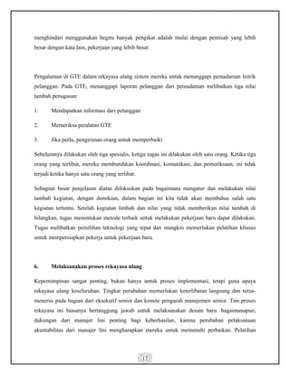17
menghindari menggunakan begitu banyak pengikat adalah mulai dengan pemisah yang lebih
besar dengan kata lain, pekerjaan yang lebih besar.
Pengalaman di GTE dalam rekayasa ulang sistem mereka untuk menanggapi pemadaman listrik
pelanggan. Pada GTE, menanggapi laporan pelanggan dari pemadaman melibatkan tiga nilai
tambah penugasan:
1. Mendapatkan informasi dari pelanggan
2. Memeriksa peralatan GTE
3. Jika perlu, pengiriman orang untuk memperbaiki
Sebelumnya dilakukan oleh tiga spesialis, ketiga tugas ini dilakukan oleh satu orang. Ketika tiga
orang yang terlibat, mereka membutuhkan koordinasi, komunikasi, dan pemeriksaan, ini tidak
terjadi ketika hanya satu orang yang terlibat.
Sebagian besar penjelasan diatas difokuskan pada bagaimana mengatur dan melakukan nilai
tambah kegiatan, dengan demikian, dalam bagian ini kita tidak akan membahas salah satu
kegiatan tertentu. Setelah kegiatan limbah dan nilai yang tidak memberikan nilai tambah di
hilangkan, tugas menentukan metode terbaik untuk melakukan pekerjaan baru dapat dilakukan.
Tugas melibatkan pemilihan teknologi yang tepat dan mungkin memerlukan pelatihan khusus
untuk mempersiapkan pekerja untuk pekerjaan baru.
6. Melaksanakan proses rekayasa ulang
Kepemimpinan sangat penting, bukan hanya untuk proses implementasi, tetapi guna upaya
rekayasa ulang keseluruhan. Tingkat perubahan memerlukan keterlibatan langsung dan terus-
menerus pada bagian dari eksekutif senior dan komite pengarah manajemen senior. Tim proses
rekayasa ini biasanya bertanggung jawab untuk melaksanakan desain baru. bagaimanapun,
dukungan dari manajer lini penting bagi keberhasilan, karena perubahan pelaksanaan
akuntabilitas dari manajer lini mengharapkan mereka untuk memenuhi perbaikan. Pelatihan
 