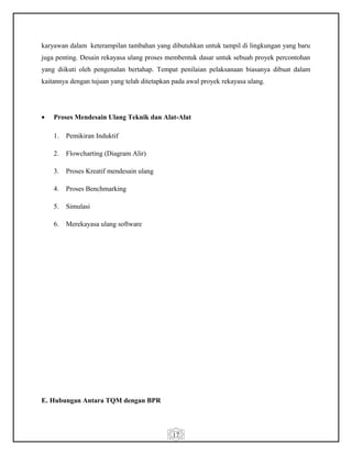 17
karyawan dalam keterampilan tambahan yang dibutuhkan untuk tampil di lingkungan yang baru
juga penting. Desain rekayasa ulang proses membentuk dasar untuk sebuah proyek percontohan
yang diikuti oleh pengenalan bertahap. Tempat penilaian pelaksanaan biasanya dibuat dalam
kaitannya dengan tujuan yang telah ditetapkan pada awal proyek rekayasa ulang.
• Proses Mendesain Ulang Teknik dan Alat-Alat
1. Pemikiran Induktif
2. Flowcharting (Diagram Alir)
3. Proses Kreatif mendesain ulang
4. Proses Benchmarking
5. Simulasi
6. Merekayasa ulang software
E. Hubungan Antara TQM dengan BPR
 