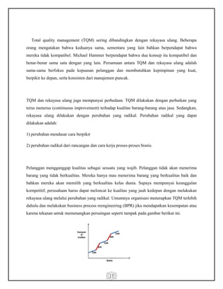17
Total quality management (TQM) sering dibandingkan dengan rekayasa ulang. Beberapa
orang mengatakan bahwa keduanya sama, sementara yang lain bahkan berpendapat bahwa
mereka tidak kompatibel. Michael Hammer berpendapat bahwa dua konsep itu kompatibel dan
benar-benar sama satu dengan yang lain. Persamaan antara TQM dan rekayasa ulang adalah
sama-sama berfokus pada kepuasan pelanggan dan membutuhkan kepimpinan yang kuat,
berpikir ke depan, serta konsisten dari manajemen puncak.
TQM dan rekayasa ulang juga mempunyai perbedaan. TQM dilakukan dengan perbaikan yang
terus menerus (continuous improvement) terhadap kualitas barang-barang atau jasa. Sedangkan,
rekayasa ulang dilakukan dengan perubahan yang radikal. Perubahan radikal yang dapat
dilakukan adalah:
1) perubahan mendasar cara berpikir
2) perubahan radikal dari rancangan dan cara kerja proses-proses bisnis.
Pelanggan mengganggap kualitas sebagai sesuatu yang wajib. Pelanggan tidak akan menerima
barang yang tidak berkualitas. Mereka hanya mau menerima barang yang berkualitas baik dan
bahkan mereka akan memilih yang berkualitas kelas dunia. Supaya mempunyai keunggulan
kornpetitif, perusahaan harus dapat meloncat ke kualitas yang jauh kedepan dengan melakukan
rekayasa ulang melalui perubahan yang radikal. Umumnya organisasi menerapkan TQM terlebih
dahulu dan melakukan business process reengineering (BPR) jika mendapatkan kesempatan atau
karena tekanan untuk memenangkan persaingan seperti tampak pada gambar berikut ini.
 