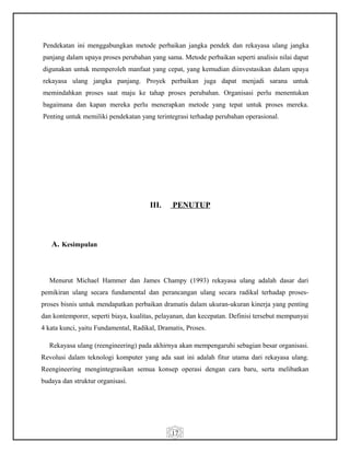 17
Pendekatan ini menggabungkan metode perbaikan jangka pendek dan rekayasa ulang jangka
panjang dalam upaya proses perubahan yang sama. Metode perbaikan seperti analisis nilai dapat
digunakan untuk memperoleh manfaat yang cepat, yang kemudian diinvestasikan dalam upaya
rekayasa ulang jangka panjang. Proyek perbaikan juga dapat menjadi sarana untuk
memindahkan proses saat maju ke tahap proses perubahan. Organisasi perlu menentukan
bagaimana dan kapan mereka perlu menerapkan metode yang tepat untuk proses mereka.
Penting untuk memiliki pendekatan yang terintegrasi terhadap perubahan operasional.
III. PENUTUP
A. Kesimpulan
Menurut Michael Hammer dan James Champy (1993) rekayasa ulang adalah dasar dari
pemikiran ulang secara fundamental dan perancangan ulang secara radikal terhadap proses-
proses bisnis untuk mendapatkan perbaikan dramatis dalam ukuran-ukuran kinerja yang penting
dan kontemporer, seperti biaya, kualitas, pelayanan, dan kecepatan. Definisi tersebut mempunyai
4 kata kunci, yaitu Fundamental, Radikal, Dramatis, Proses.
Rekayasa ulang (reengineering) pada akhirnya akan mempengaruhi sebagian besar organisasi.
Revolusi dalam teknologi komputer yang ada saat ini adalah fitur utama dari rekayasa ulang.
Reengineering mengintegrasikan semua konsep operasi dengan cara baru, serta melibatkan
budaya dan struktur organisasi.
 