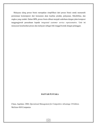 17
Rekayasa ulang proses bisnis merupakan simplifikasi dari proses bisnis untuk memenuhi
permintaan kontemporer dari konsumen akan kualitas produk, pelayanan, fleksibilitas, dan
ongkos yang rendah. Dalam BPR, proses bisnis dibuat menjadi sederhana dengan jalan kompresi
tanggungjawab perusahaan kepada integrated customer service representative. Unit ini
menyusun keseluruhan proses dan melayani sebagai titik tunggal kontak dengan pelanggan.
DAFTAR PUSTAKA
Chase, Aquilano. 2004. Operational Management for Competitive Advantage 10 Edition.
McGraw-Hill Companies
 