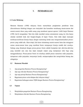 17
I. PENDAHULUAN
1.1 Latar Belakang
Menurut Hammer (1990) rekayasa bisnis memerlukan penghentian pemikiran lama
(discontinuous thinking) dengan cara menyadari dan kemudian membuang aturan-aturan dan
asumsi-asumsi dasar yang sudah usang yang mendasari operasi-operasi. Lebih lanjut Hammer
(1990, hal.4) mengatakan "jika kita tidak merubah semua aturanaturan usang ini, kita hanya
sekedar merubah letak dari bangku-bangku di kapai Titanic. Kita tidak dapat mencapai
terobosan-terobosan kinerja hanya dengan memotong lemak atau mengotomatisasikan proses-
proses yang sudah ada. Akan tetapi, kita harus menantang asumsi-asumsi lama dan menggeser
semua aturan-aturan lama yang membuat bisnis mempunyai kinerja rendah dari awalnya.
Sedang yang dimaksud dengan proses-proses bisnis adalah kumpulan dari aktivitas-aktivitas
yang merubah satu atau dua input menjadi output yang mempunyai nilai bagi yang
menggunakannya. Proses-proses bisnis ini misalnya adalah proses menerima order penjualan,
memproses order penjualan, menyetujui kredit, mempersiapkan dan mengirimkan barang dan
sebagainya.
I.2 Rumusan Masalah
1. Apa pengertian Business Process Reengineering?
2. Apa saja sifat dari Business Process Reengineering?
3. Apa saja prinsip Business Process Reengineering?
4. Bagaimana proses serta tahapan dari rekayasa ulang?
5. Bagaimana hubungan antara TQM dengan Business Process Reengineering?
I.3 Tujuan
1. Menjelaskan pengertian Business Process Reengineering
2. Menjelaskan sifat dari Business Process Reengineering
 