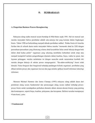 17
II. PEMBAHASAN
A. Pengertian Business Process Reengineering
Rekayasa ulang usaha muncul secara bertahap di Mid-States sejak 1991. Hal ini muncul saat
mereka menyadari bahwa perubahan adalah satu-satunya hal yang konstan dalam lingkungan
bisnis. Tahun 1990-an berkembang menjadi dekade perubahan radikal. Pelaku bisnis di Amerika
Serikat dan di seluruh dunia mulai menyadari bahwa mereka "memasuki abad ke XXI dengan
perusahaan-perusahaan yang dirancang selama abad kesembilan belas untuk bekerja dengan baik
dalam abad kedua puluh." organisasi yang sekarang membahas kebutuhan untuk tetap atau
menjadi kompetitif melalui pengembangan dramatis dalam kualitas, biaya, waktu ke pasar, dan
layanan pelanggan. mereka melakukan ini dengan mencoba untuk menemukan kembali diri
mereka dengan bekerja di sekitar proses mengorganisir. "De-adam-smithizing" bisnis telah
dimulai. Fokus bergeser dari fungsional terhadap pandangan holistik organisasi. perubahan yang
dibuat melalui proses dan organisasi inovasi dan juga melalui aplikasi kreatif informasi teknologi
informasi.
Menurut Michael Hammer dan James Champy (1993) rekayasa ulang adalah dasar dari
pemikiran ulang secara fundamental dan perancangan ulang secara radikal terhadap proses-
proses bisnis untuk mendapatkan perbaikan dramatis dalam ukuran-ukuran kinerja yang penting
dan kontemporer, seperti biaya, kualitas, pelayanan, dan kecepatan. Definisi tersebut mempunyai
4 kata kunci, yaitu:
• Fundamental
 