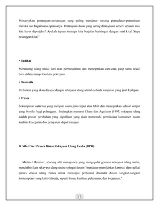 17
Menanyakan pertanyaan-pertanyaan yang paling mendasar tentang perusahaan-perusahaan
mereka dan bagaimana operasinya. Pertanyaan dasar yang sering ditanyakan seperti apakah misi
kita harus diperjelas? Apakah tujuan strategis kita berjalan beriringan dengan misi kita? Siapa
pelanggan kita?"
• Radikal
Merancang ulang mulai dari akar permasalahan dan menciptakan cara-cara yang sama sekali
baru dalam menyelesaikan pekerjaan.
• Dramatis
Perbaikan yang akan dicapai dengan rekayasa ulang adalah sebuah lompatan yang jauh kedepan.
• Proses
Sekumpulan aktivitas yang meliputi suatu jenis input atau lebih dan menciptakan sebuah output
yang bernilai bagi pelanggan. Sedangkan menurut Chase dan Aquilano (1995) rekayasa ulang
adalah proses perubahan yang signifikan yang akan memenuhi permintaan konsumen dalam
kualitas kecepatan dan pelayanan dapat tercapai.
B. Sifat Dari Proses Bisnis Rekayasa Ulang Usaha (BPR)
Michael Hammer, seorang ahli manajemen yang mengepalai gerakan rekayasa ulang usaha,
mendefinisikan rekayasa ulang usaha sebagai desain "mendasar memikirkan kembali dan radikal
proses desain ulang bisnis untuk mencapai perbaikan dramatis dalam langkah-langkah
kontemporer yang kritis kinerja, seperti biaya, kualitas, pelayanan, dan kecepatan."
 