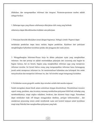 17
dilakukan, dan mengumpulkan informasi dan integrasi. Peraturan-peraturan tesebut adalah
sebagai berikut:
1. Beberapa tugas yang khusus sebelumnya dikerjakan oleh orang yang berbeda
seharusnya dapat dikombinasikan kedalam satu pekerjaan.
2. Pekerjaan haruslah dikerjakan sesuai dengan bagiannya. Sebagai contoh: Pegawai dapat
melakukan pembelian tanpa harus melalui bagian pembelian. Realokasi dari pekerjaan
menghilangkan kebutuhan koordinasi pelaku dan pengguna dari suatu proses.
3. Menggabungkan Informasi-Proses kerja ke dalam pekerjaan nyata yang menghasilkan
informasi. Inti dari prinsip ini adalah memindahkan pekerjaan dari seseorang atau bagian ke
bagian lainnya, hal ini berarti, bagian yang menghasilkan informasi juga yang memproses
informasi tersebut. Ini berarti bahwa orang yang mengumpulkan informasi harus bertanggung
jawab untuk memproses informasi itu. Ini meminimalisasi kebutuhan atas kelompok lain untuk
menyelesaikan dan memproses informasi itu, dan hal tersebut sangat mengurangi kesalahan.
4. Perlakukan secara geografis sumber daya tersebar seolah-olah mereka terpusat.
Sudah merupakan alasan klasik antara sentralisasi dengan desentralisasi. Desentralisasi resource
seperti orang, peralatan, atau inventory memang memberikan pelayanan lebih baik terhadap yang
membutuhkannya, tetapi ongkos redudansi, birokrasi, dan ekonomi biaya tinggi. Perusahaan
dapat melakukan trade off dengan menggunakan database, jaringan telekomunikasi , dan
standarisasi processing sistem untuk membentuk suatu unit kontrol terpusat untuk koordinasi
tetapi tetap fleksibel dan menghasilkan pelayanan yang baik.
 