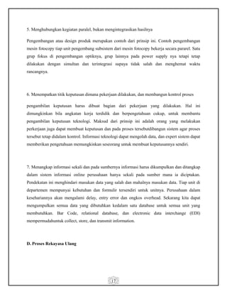 17
5. Menghubungkan kegiatan paralel, bukan mengintegrasikan hasilnya
Pengembangan atau design produk merupakan contoh dari prinsip ini. Contoh pengembangan
mesin fotocopy tiap unit pengembang subsistem dari mesin fotocopy bekerja secara pararel. Satu
grup fokus di pengembangan optiknya, grup lainnya pada power supply nya tetapi tetap
dilakukan dengan simultan dan terintegrasi supaya tidak salah dan menghemat waktu
rancangnya.
6. Menempatkan titik keputusan dimana pekerjaan dilakukan, dan membangun kontrol proses
pengambilan keputusan harus dibuat bagian dari pekerjaan yang dilakukan. Hal ini
dimungkinkan bila angkatan kerja terdidik dan berpengetahuan cukup, untuk membantu
pengambilan keputusan teknologi. Maksud dari prinsip ini adalah orang yang melakukan
perkerjaan juga dapat membuat keputusan dan pada proses tersebutdibangun sistem agar proses
tersebut tetap didalam kontrol. Informasi teknologi dapat mengolah data, dan expert sistem dapat
memberikan pengetahuan memungkinkan seseorang untuk membuat keputusannya sendiri.
7. Menangkap informasi sekali dan pada sumbernya informasi harus dikumpulkan dan ditangkap
dalam sistem informasi online perusahaan hanya sekali pada sumber mana ia diciptakan.
Pendekatan ini menghindari masukan data yang salah dan mahalnya masukan data. Tiap unit di
departemen mempunyai kebutuhan dan formulir tersendiri untuk unitnya. Perusahaan dalam
kesehariannya akan mengalami delay, entry error dan ongkos overhead. Sekarang kita dapat
mengumpulkan semua data yang dibutuhkan kedalam satu database untuk semua unit yang
membutuhkan. Bar Code, relational database, dan electronic data interchange (EDI)
mempermudahuntuk collect, store, dan transmit information.
D. Proses Rekayasa Ulang
 