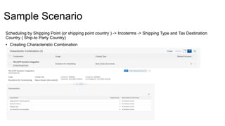 Sample Scenario
Scheduling by Shipping Point (or shipping point country ) -> Incoterms -> Shipping Type and Tax Destination
Country ( Ship-to Party Country)
• Creating Characteristic Combination
 