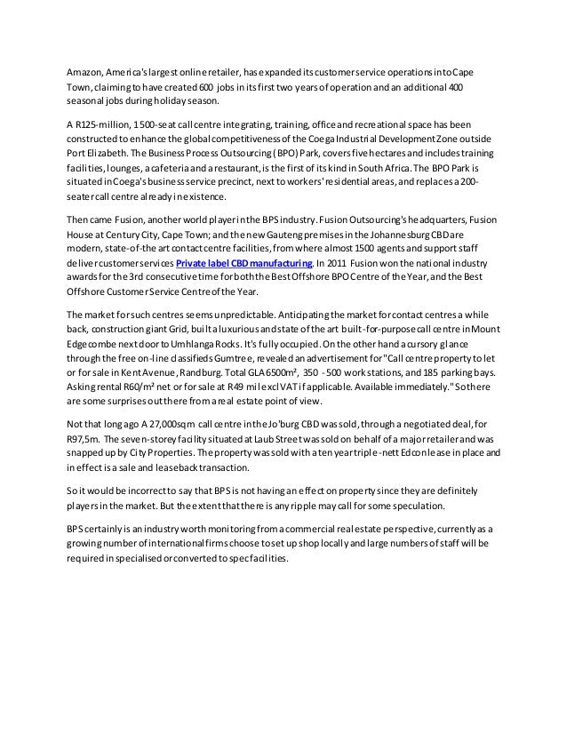 Amazon,America'slargestonlineretailer,hasexpandeditscustomerservice operationsintoCape
Town,claimingtohave created600 jobsinitsfirsttwo yearsof operationandan additional 400
seasonal jobsduringholidayseason.
A R125-million,1500-seat call centre integrating,training,officeandrecreational space hasbeen
constructedto enhance the global competitivenessof the CoegaIndustrial DevelopmentZone outside
Port Elizabeth.The BusinessProcessOutsourcing(BPO) Park,coversfive hectaresandincludestraining
facilities,lounges,acafeteriaandarestaurant,isthe firstof itskindinSouthAfrica.The BPOPark is
situatedinCoega'sbusinessservice precinct,nexttoworkers'residential areas,andreplacesa200-
seatercall centre alreadyinexistence.
Thencame Fusion,anotherworldplayerinthe BPSindustry.FusionOutsourcing'sheadquarters,Fusion
House at CenturyCity,Cape Town;and the new Gautengpremisesinthe JohannesburgCBDare
modern,state-of-the artcontactcentre facilities,fromwhere almost1500 agentsandsupportstaff
delivercustomerservices Private label CBDmanufacturing.In 2011 Fusionwonthe national industry
awardsfor the 3rd consecutive time forboththe BestOffshore BPOCentre of the Year,andthe Best
Offshore CustomerService Centreof the Year.
The market forsuch centresseemsunpredictable.Anticipatingthe marketforcontactcentresa while
back, constructiongiantGrid,builtaluxuriousandstate of the art built-for-purposecall centre inMount
Edgecombe nextdoortoUmhlangaRocks. It's fullyoccupied.Onthe otherhandacursory glance
throughthe free on-line classifiedsGumtree,revealedanadvertisementfor"Call centre propertytolet
or for sale inKentAvenue,Randburg.Total GLA 6500m², 350 - 500 workstations,and185 parkingbays.
Askingrental R60/m²net or forsale at R49 mil excl VATif applicable.Available immediately."Sothere
are some surprisesoutthere fromareal estate pointof view.
Notthat longago A 27,000sqm call centre inthe Jo'burg CBD wassold,througha negotiateddeal,for
R97,5m. The seven-storeyfacilitysituatedatLaubStreetwassoldon behalf of a majorretailerandwas
snappedupby CityProperties.The propertywassoldwithatenyeartriple-nettEdconlease inplace and
ineffectisa sale and leasebacktransaction.
So itwouldbe incorrectto say that BPSis nothavingan effectonpropertysince theyare definitely
playersinthe market.But the extentthatthere isanyripple maycall for some speculation.
BPS certainlyisanindustryworthmonitoringfromacommercial real estate perspective,currentlyasa
growingnumberof internationalfirmschoose tosetupshoplocallyandlarge numbersof staff will be
requiredinspecialisedorconvertedtospecfacilities.
 
