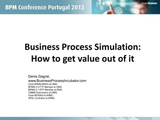 Business Process Simulation:
How to get value out of it
Denis Gagné,
www.BusinessProcessIncubator.com
Chair BPMN MIWG at OMG
BPMN 2.0 FTF Member at OMG
BPMN 2.1 RTF Member at OMG
CMMN Submission at OMG
Chair BPSWG at WfMC
XPDL Co-Editor at WfMC
 