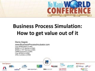 Business Process Simulation:
 How to get value out of it
Denis Gagné,
www.BusinessProcessIncubator.com
Chair BPMN MIWG at OMG
BPMN 2.0 FTF Member at OMG
BPMN 2.1 RTF Member at OMG
CMMN Submission at OMG
Chair BPSWG at WfMC
XPDL Co-Editor at WfMC
 