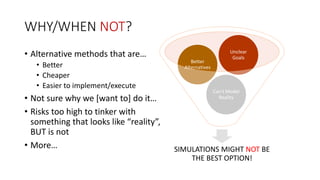 WHY/WHEN NOT? 
• Alternative methods that are… 
• Better 
• Cheaper 
• Easier to implement/execute 
Unclear 
Goals 
Can’t Model 
Better 
Alternatives 
• Not sure why we [want to] do it… 
Reality 
• Risks too high to tinker with 
something that looks like “reality”, 
BUT is not 
• More… SIMULATIONS MIGHT NOT BE 
THE BEST OPTION! 
 