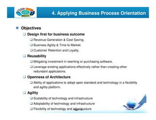 Page  10
LOGO 4. Applying Business Process Orientation
Objectives
Design first for business outcome
Revenue Generation & Cost Saving.
Business Agility & Time to Market.
Customer Retention and Loyalty.
Reusability
Mitigating investment in rewriting or purchasing software.
Leverage existing applications effectively rather than creating other
redundant applications.
Openness of Architecture
Ability of applications to adopt open standard and technology in a flexibility
and agility platform.
Agility
Scalability of technology and infrastructure
Adoptability of technology and infrastructure
Flexibility of technology and infrastructure
 