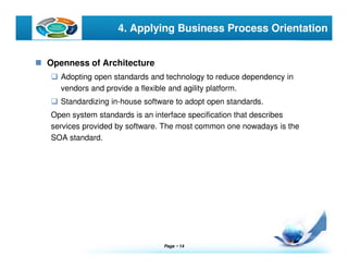 Page  14
LOGO 4. Applying Business Process Orientation
Openness of Architecture
Adopting open standards and technology to reduce dependency in
vendors and provide a flexible and agility platform.
Standardizing in-house software to adopt open standards.
Open system standards is an interface specification that describes
services provided by software. The most common one nowadays is the
SOA standard.
 