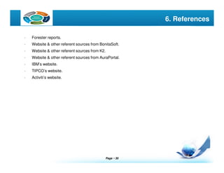 Page  30
LOGO 6. References
- Forester reports.
- Website & other referent sources from BonitaSoft.
- Website & other referent sources from K2.
- Website & other referent sources from AuraPortal.
- IBM’s website.
- TIPCO’s website.
- Activiti’s website.
 