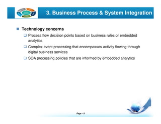 Page  9
LOGO 3. Business Process & System Integration
Technology concerns
Process flow decision points based on business rules or embedded
analytics
Complex event processing that encompasses activity flowing through
digital business services
SOA processing policies that are informed by embedded analytics
 