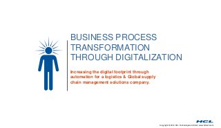 BUSINESS PROCESS 
TRANSFORMATION 
THROUGH DIGITALIZATION 
Copyright © 2014 HCL Technologies Limited | www.hcltech.com 
Increasing the digital footprint through 
automation for a logistics & Global supply 
chain management solutions company. 
 