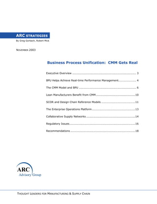 By Greg Gorbach, Robert Mick
ARC STRATEGIES
NOVEMBER 2003
Business Process Unification: CMM Gets Real
Executive Overview .................................................................... 3
BPU Helps Achieve Real-time Performance Management................... 4
The CMM Model and BPU ............................................................. 6
Lean Manufacturers Benefit from CMM..........................................10
SCOR and Design Chain Reference Models ....................................11
The Enterprise Operations Platform..............................................13
Collaborative Supply Networks ....................................................14
Regulatory Issues......................................................................16
Recommendations .....................................................................18
THOUGHT LEADERS FOR MANUFACTURING & SUPPLY CHAIN
 
