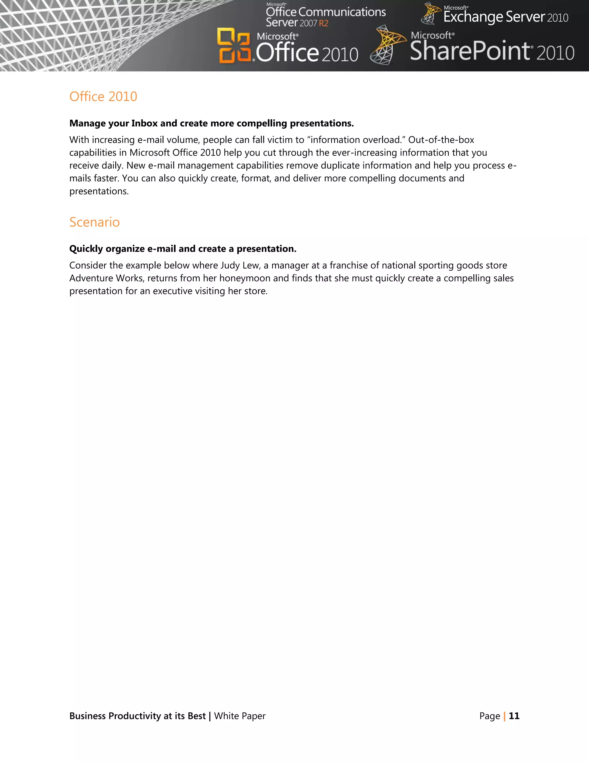 Office 2010
Manage your Inbox and create more compelling presentations.
With increasing e-mail volume, people can fall victim to ―information overload.‖ Out-of-the-box
capabilities in Microsoft Office 2010 help you cut through the ever-increasing information that you
receive daily. New e-mail management capabilities remove duplicate information and help you process e-
mails faster. You can also quickly create, format, and deliver more compelling documents and
presentations.


Scenario
Quickly organize e-mail and create a presentation.
Consider the example below where Judy Lew, a manager at a franchise of national sporting goods store
Adventure Works, returns from her honeymoon and finds that she must quickly create a compelling sales
presentation for an executive visiting her store.




Business Productivity at its Best | White Paper                                              Page | 11
 