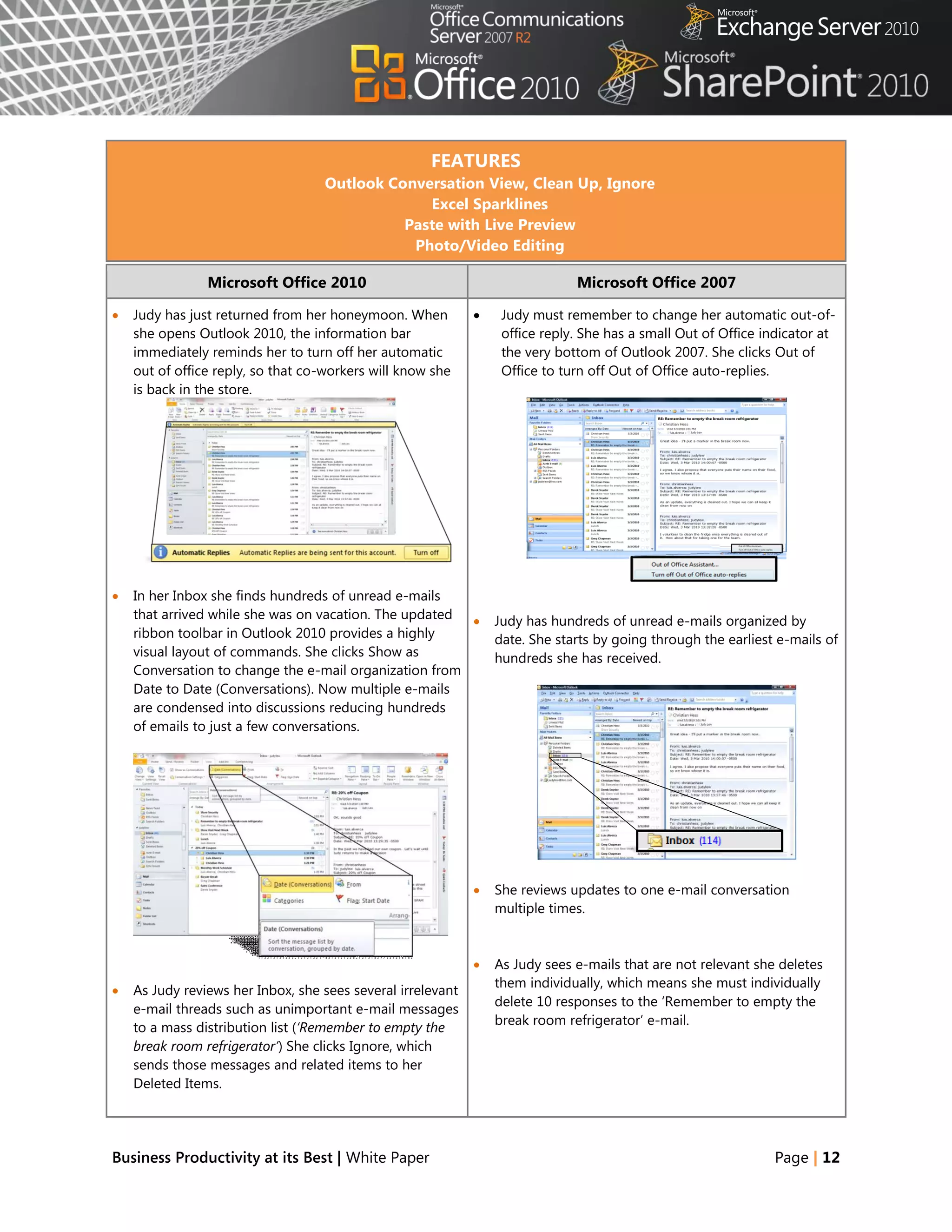 FEATURES
                                   Outlook Conversation View, Clean Up, Ignore
                                                Excel Sparklines
                                             Paste with Live Preview
                                              Photo/Video Editing

                Microsoft Office 2010                                         Microsoft Office 2007

   Judy has just returned from her honeymoon. When              Judy must remember to change her automatic out-of-
    she opens Outlook 2010, the information bar                   office reply. She has a small Out of Office indicator at
    immediately reminds her to turn off her automatic             the very bottom of Outlook 2007. She clicks Out of
    out of office reply, so that co-workers will know she         Office to turn off Out of Office auto-replies.
    is back in the store.




   In her Inbox she finds hundreds of unread e-mails
    that arrived while she was on vacation. The updated         Judy has hundreds of unread e-mails organized by
    ribbon toolbar in Outlook 2010 provides a highly             date. She starts by going through the earliest e-mails of
    visual layout of commands. She clicks Show as                hundreds she has received.
    Conversation to change the e-mail organization from
    Date to Date (Conversations). Now multiple e-mails
    are condensed into discussions reducing hundreds
    of emails to just a few conversations.




                                                                She reviews updates to one e-mail conversation
                                                                 multiple times.



                                                                As Judy sees e-mails that are not relevant she deletes
                                                                 them individually, which means she must individually
   As Judy reviews her Inbox, she sees several irrelevant
                                                                 delete 10 responses to the ‗Remember to empty the
    e-mail threads such as unimportant e-mail messages
                                                                 break room refrigerator‘ e-mail.
    to a mass distribution list (‘Remember to empty the
    break room refrigerator’) She clicks Ignore, which
    sends those messages and related items to her
    Deleted Items.




Business Productivity at its Best | White Paper                                                                Page | 12
 