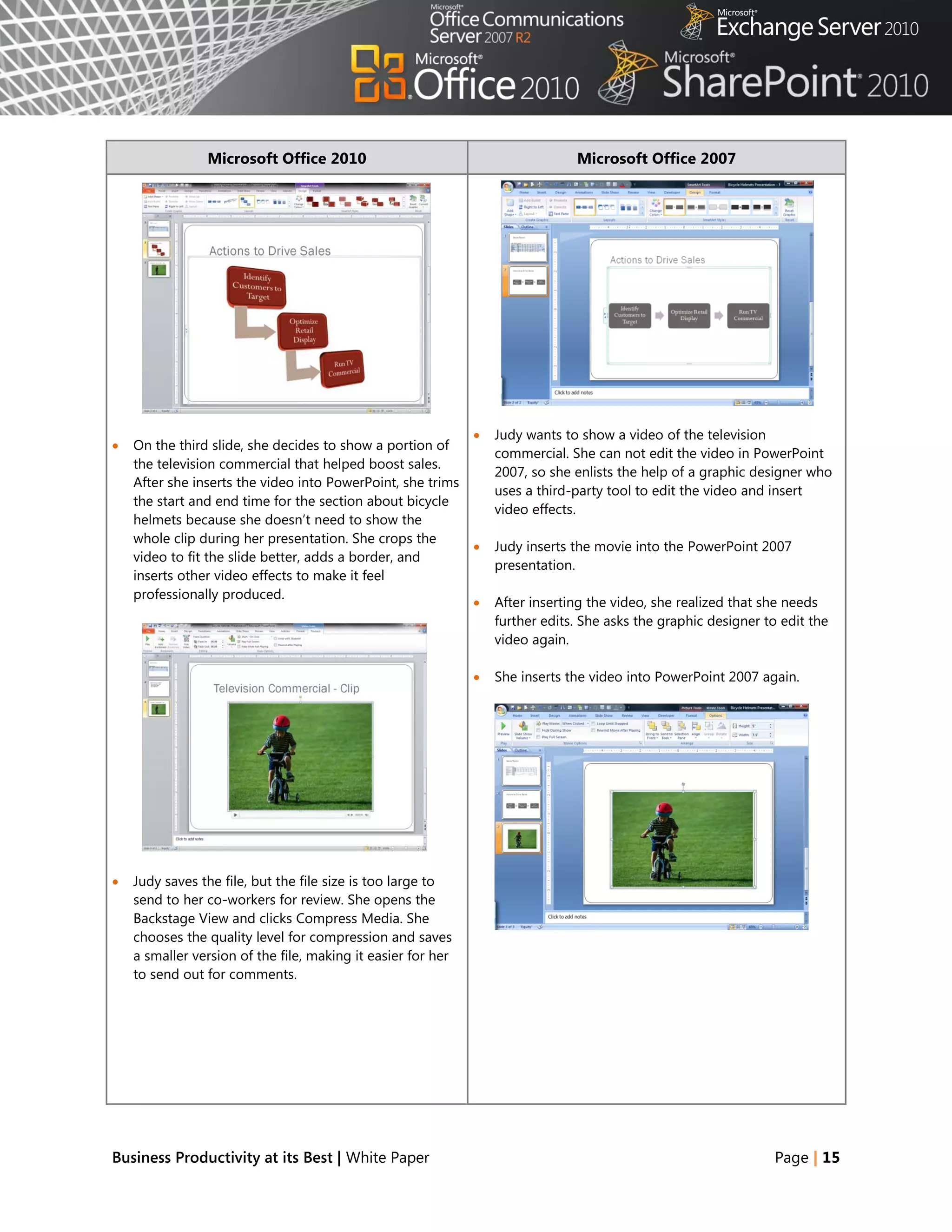 Microsoft Office 2010                                          Microsoft Office 2007




                                                                 Judy wants to show a video of the television
   On the third slide, she decides to show a portion of
                                                                  commercial. She can not edit the video in PowerPoint
    the television commercial that helped boost sales.
                                                                  2007, so she enlists the help of a graphic designer who
    After she inserts the video into PowerPoint, she trims
                                                                  uses a third-party tool to edit the video and insert
    the start and end time for the section about bicycle
                                                                  video effects.
    helmets because she doesn‘t need to show the
    whole clip during her presentation. She crops the
                                                                 Judy inserts the movie into the PowerPoint 2007
    video to fit the slide better, adds a border, and
                                                                  presentation.
    inserts other video effects to make it feel
    professionally produced.
                                                                 After inserting the video, she realized that she needs
                                                                  further edits. She asks the graphic designer to edit the
                                                                  video again.

                                                                 She inserts the video into PowerPoint 2007 again.




   Judy saves the file, but the file size is too large to
    send to her co-workers for review. She opens the
    Backstage View and clicks Compress Media. She
    chooses the quality level for compression and saves
    a smaller version of the file, making it easier for her
    to send out for comments.




Business Productivity at its Best | White Paper                                                                  Page | 15
 
