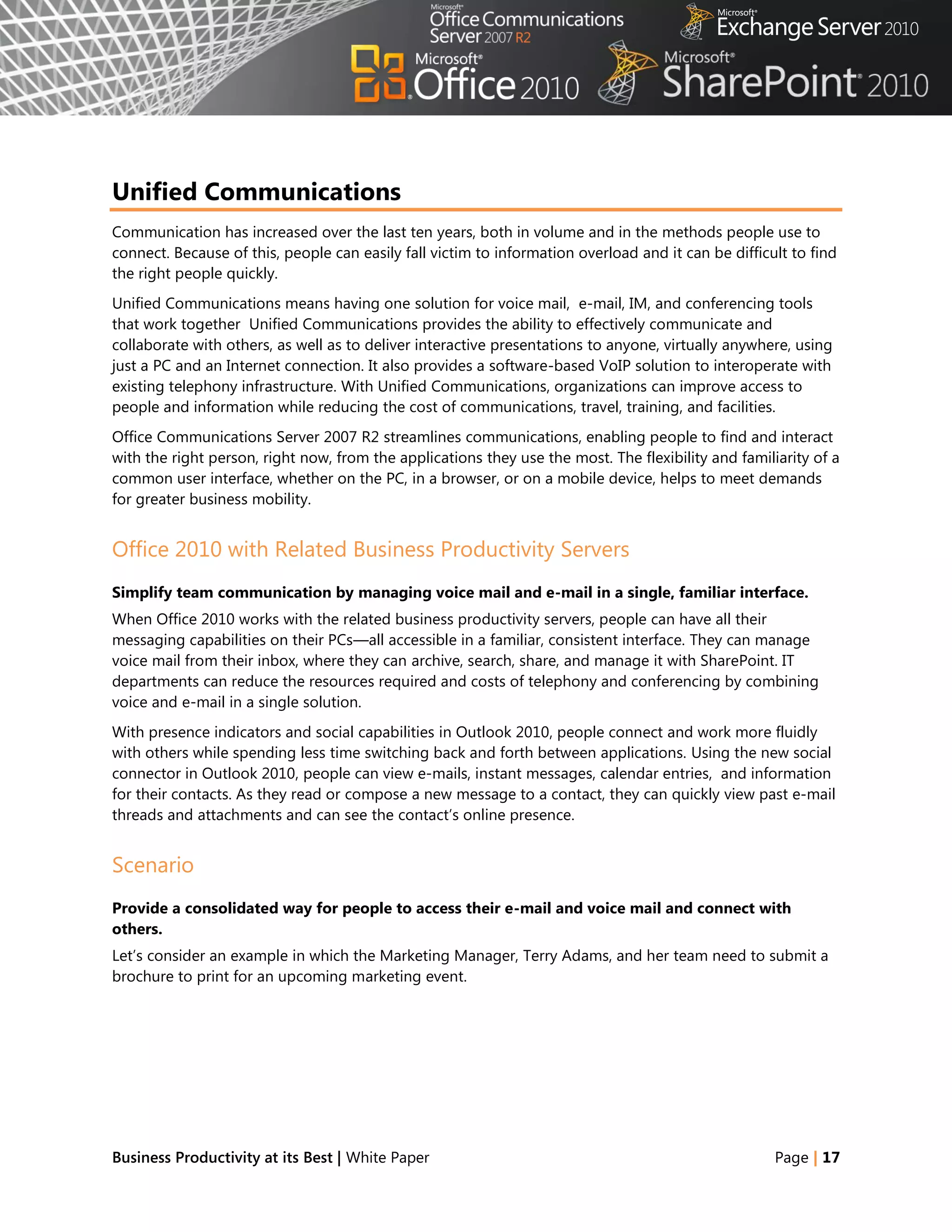 Unified Communications
Communication has increased over the last ten years, both in volume and in the methods people use to
connect. Because of this, people can easily fall victim to information overload and it can be difficult to find
the right people quickly.
Unified Communications means having one solution for voice mail, e-mail, IM, and conferencing tools
that work together Unified Communications provides the ability to effectively communicate and
collaborate with others, as well as to deliver interactive presentations to anyone, virtually anywhere, using
just a PC and an Internet connection. It also provides a software-based VoIP solution to interoperate with
existing telephony infrastructure. With Unified Communications, organizations can improve access to
people and information while reducing the cost of communications, travel, training, and facilities.
Office Communications Server 2007 R2 streamlines communications, enabling people to find and interact
with the right person, right now, from the applications they use the most. The flexibility and familiarity of a
common user interface, whether on the PC, in a browser, or on a mobile device, helps to meet demands
for greater business mobility.


Office 2010 with Related Business Productivity Servers
Simplify team communication by managing voice mail and e-mail in a single, familiar interface.
When Office 2010 works with the related business productivity servers, people can have all their
messaging capabilities on their PCs—all accessible in a familiar, consistent interface. They can manage
voice mail from their inbox, where they can archive, search, share, and manage it with SharePoint. IT
departments can reduce the resources required and costs of telephony and conferencing by combining
voice and e-mail in a single solution.
With presence indicators and social capabilities in Outlook 2010, people connect and work more fluidly
with others while spending less time switching back and forth between applications. Using the new social
connector in Outlook 2010, people can view e-mails, instant messages, calendar entries, and information
for their contacts. As they read or compose a new message to a contact, they can quickly view past e-mail
threads and attachments and can see the contact‘s online presence.


Scenario
Provide a consolidated way for people to access their e-mail and voice mail and connect with
others.
Let‘s consider an example in which the Marketing Manager, Terry Adams, and her team need to submit a
brochure to print for an upcoming marketing event.




Business Productivity at its Best | White Paper                                                      Page | 17
 