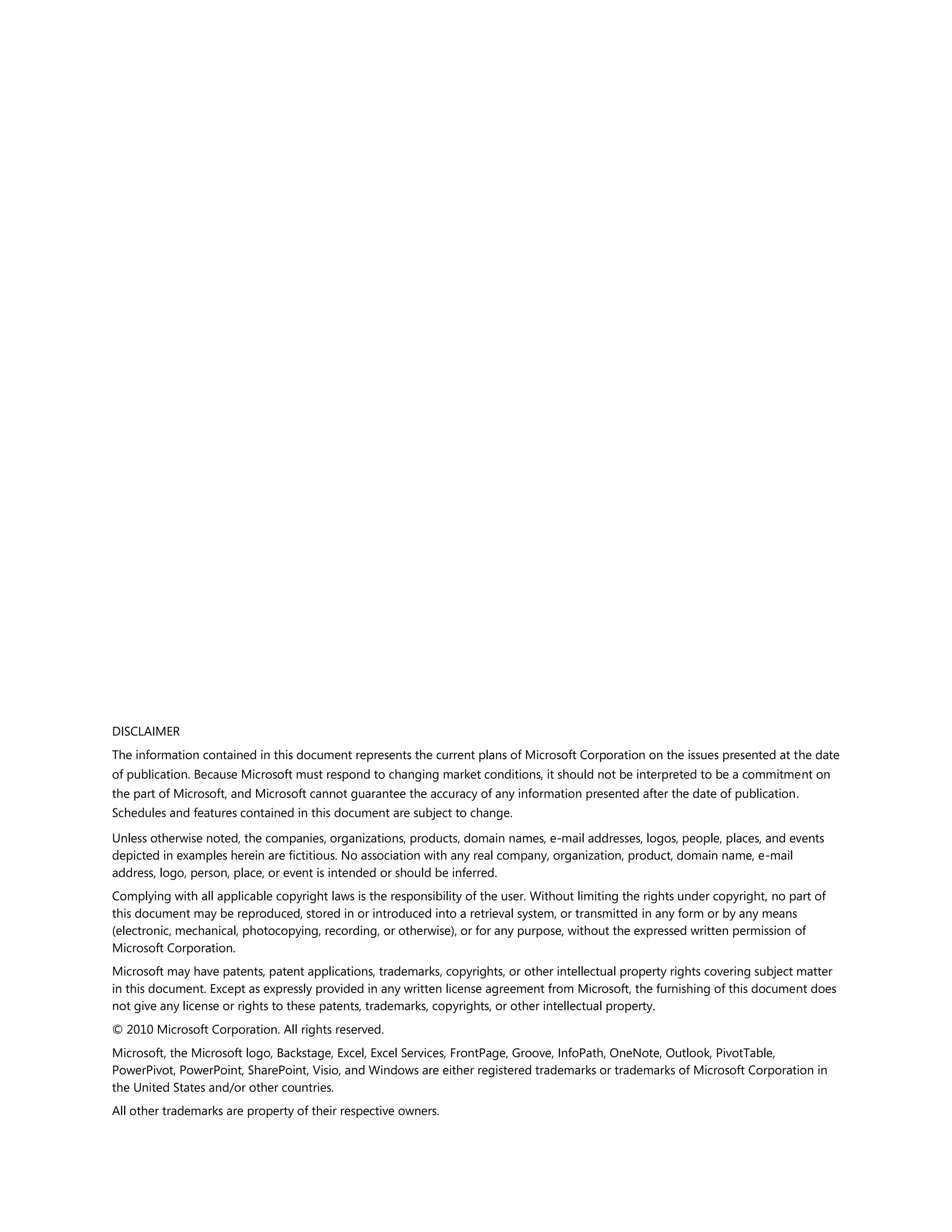 DISCLAIMER
The information contained in this document represents the current plans of Microsoft Corporation on the issues presented at the date
of publication. Because Microsoft must respond to changing market conditions, it should not be interpreted to be a commitment on
the part of Microsoft, and Microsoft cannot guarantee the accuracy of any information presented after the date of publication.
Schedules and features contained in this document are subject to change.

Unless otherwise noted, the companies, organizations, products, domain names, e-mail addresses, logos, people, places, and events
depicted in examples herein are fictitious. No association with any real company, organization, product, domain name, e-mail
address, logo, person, place, or event is intended or should be inferred.
Complying with all applicable copyright laws is the responsibility of the user. Without limiting the rights under copyright, no part of
this document may be reproduced, stored in or introduced into a retrieval system, or transmitted in any form or by any means
(electronic, mechanical, photocopying, recording, or otherwise), or for any purpose, without the expressed written permission of
Microsoft Corporation.
Microsoft may have patents, patent applications, trademarks, copyrights, or other intellectual property rights covering subject matter
in this document. Except as expressly provided in any written license agreement from Microsoft, the furnishing of this document does
not give any license or rights to these patents, trademarks, copyrights, or other intellectual property.
© 2010 Microsoft Corporation. All rights reserved.
Microsoft, the Microsoft logo, Backstage, Excel, Excel Services, FrontPage, Groove, InfoPath, OneNote, Outlook, PivotTable,
PowerPivot, PowerPoint, SharePoint, Visio, and Windows are either registered trademarks or trademarks of Microsoft Corporation in
the United States and/or other countries.
All other trademarks are property of their respective owners.
 