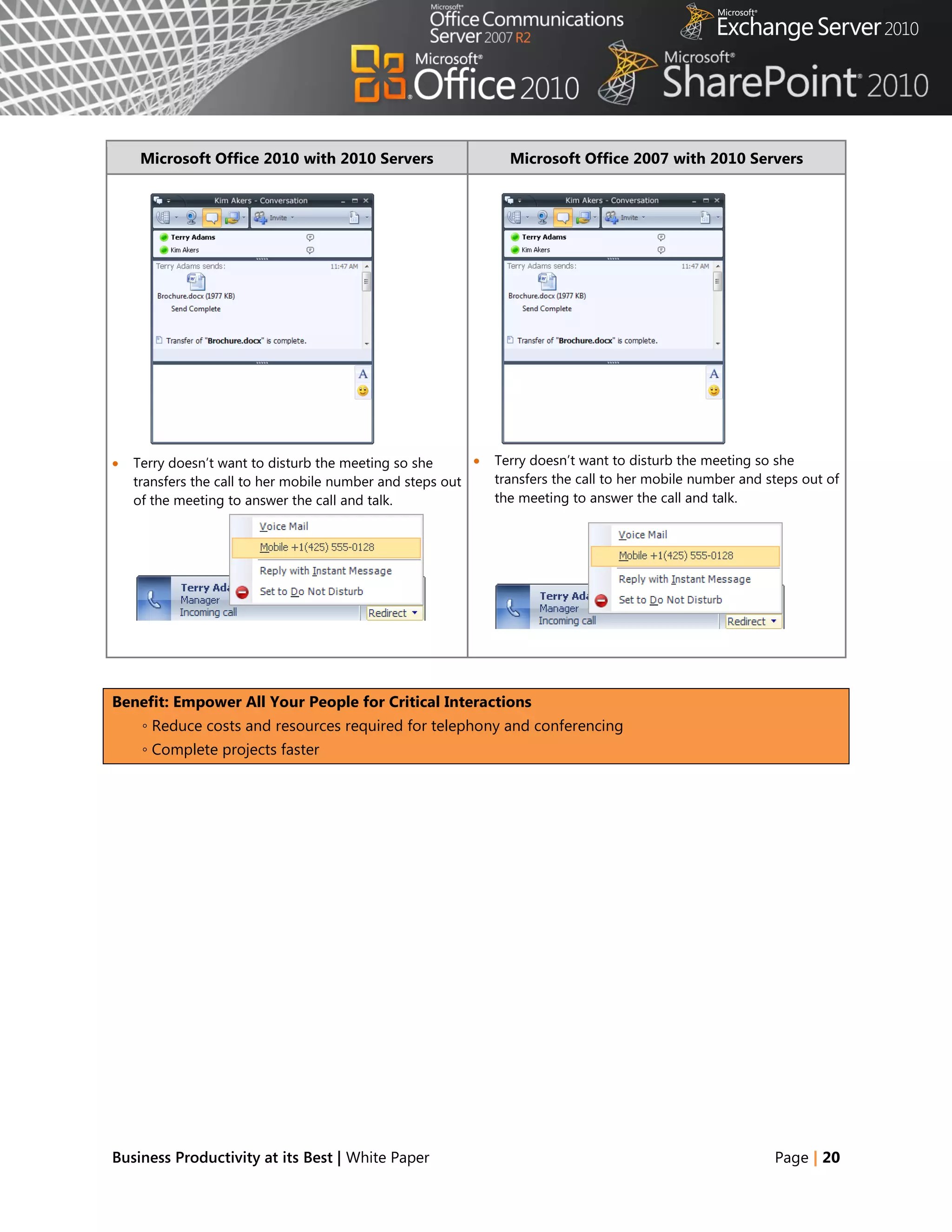 Microsoft Office 2010 with 2010 Servers                    Microsoft Office 2007 with 2010 Servers




   Terry doesn‘t want to disturb the meeting so she         Terry doesn‘t want to disturb the meeting so she
    transfers the call to her mobile number and steps out     transfers the call to her mobile number and steps out of
    of the meeting to answer the call and talk.               the meeting to answer the call and talk.




Benefit: Empower All Your People for Critical Interactions
     ◦ Reduce costs and resources required for telephony and conferencing
     ◦ Complete projects faster




Business Productivity at its Best | White Paper                                                            Page | 20
 