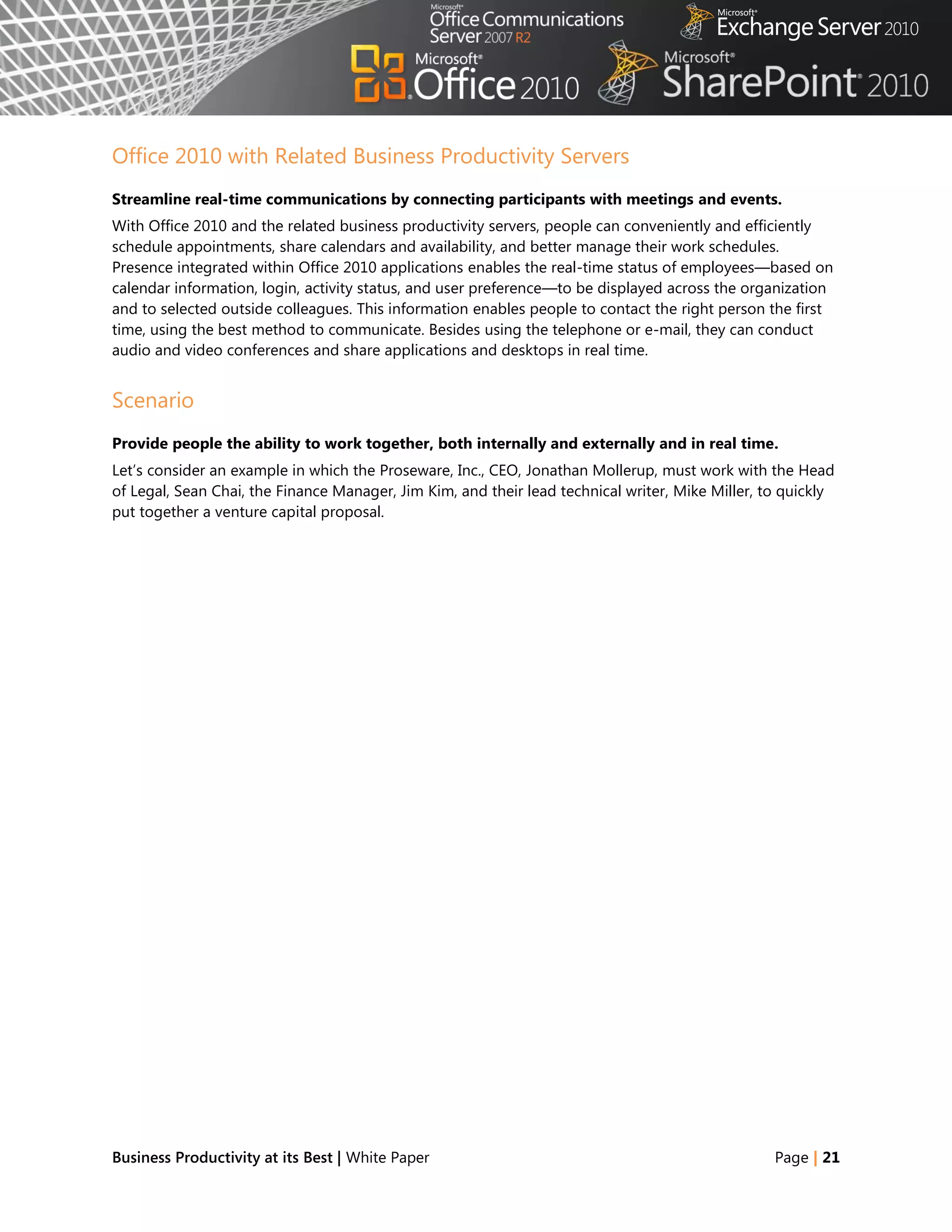 Office 2010 with Related Business Productivity Servers
Streamline real-time communications by connecting participants with meetings and events.
With Office 2010 and the related business productivity servers, people can conveniently and efficiently
schedule appointments, share calendars and availability, and better manage their work schedules.
Presence integrated within Office 2010 applications enables the real-time status of employees—based on
calendar information, login, activity status, and user preference—to be displayed across the organization
and to selected outside colleagues. This information enables people to contact the right person the first
time, using the best method to communicate. Besides using the telephone or e-mail, they can conduct
audio and video conferences and share applications and desktops in real time.


Scenario
Provide people the ability to work together, both internally and externally and in real time.
Let‘s consider an example in which the Proseware, Inc., CEO, Jonathan Mollerup, must work with the Head
of Legal, Sean Chai, the Finance Manager, Jim Kim, and their lead technical writer, Mike Miller, to quickly
put together a venture capital proposal.




Business Productivity at its Best | White Paper                                                   Page | 21
 