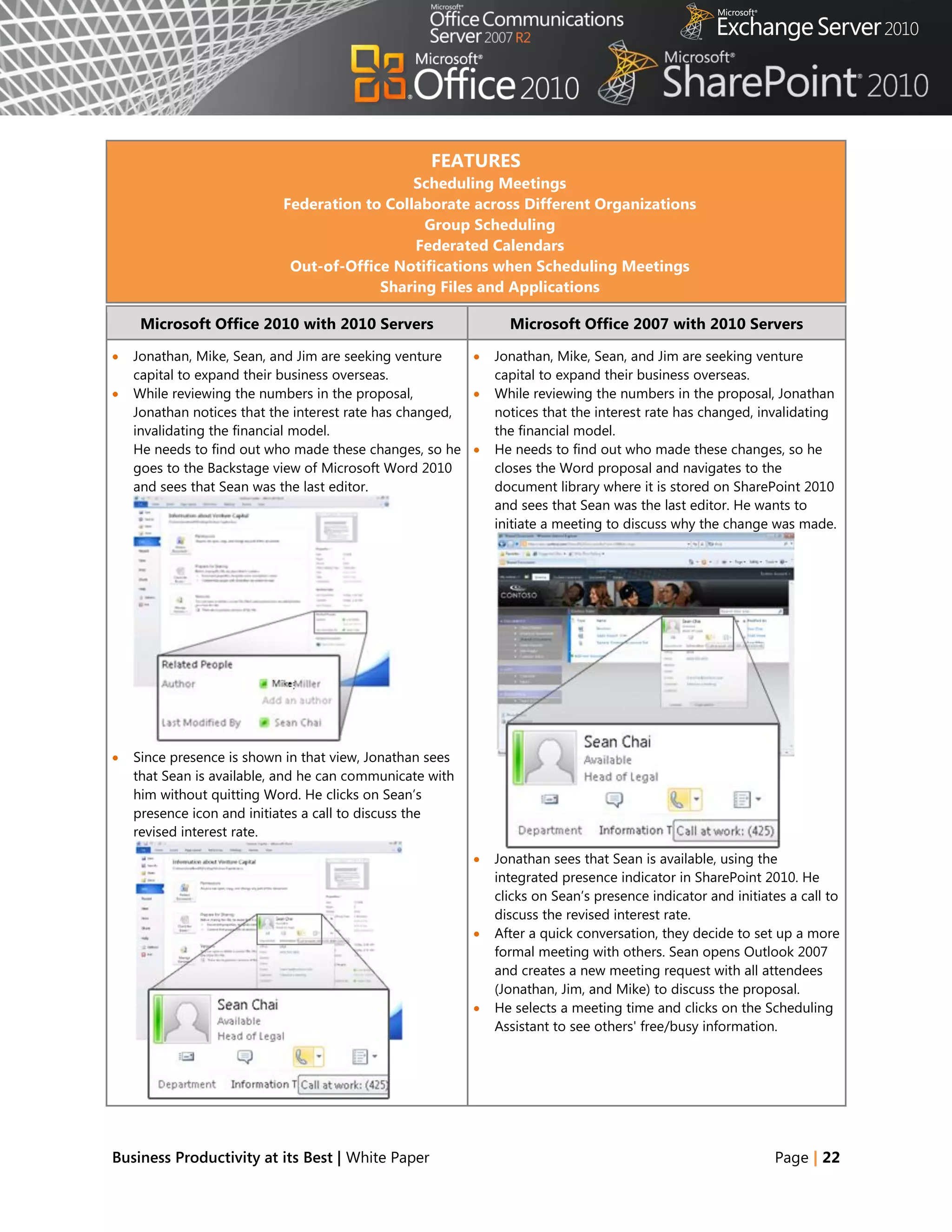 FEATURES
                                             Scheduling Meetings
                           Federation to Collaborate across Different Organizations
                                              Group Scheduling
                                             Federated Calendars
                            Out-of-Office Notifications when Scheduling Meetings
                                        Sharing Files and Applications

     Microsoft Office 2010 with 2010 Servers                    Microsoft Office 2007 with 2010 Servers

   Jonathan, Mike, Sean, and Jim are seeking venture        Jonathan, Mike, Sean, and Jim are seeking venture
    capital to expand their business overseas.                capital to expand their business overseas.
   While reviewing the numbers in the proposal,             While reviewing the numbers in the proposal, Jonathan
    Jonathan notices that the interest rate has changed,      notices that the interest rate has changed, invalidating
    invalidating the financial model.                         the financial model.
    He needs to find out who made these changes, so he       He needs to find out who made these changes, so he
    goes to the Backstage view of Microsoft Word 2010         closes the Word proposal and navigates to the
    and sees that Sean was the last editor.                   document library where it is stored on SharePoint 2010
                                                              and sees that Sean was the last editor. He wants to
                                                              initiate a meeting to discuss why the change was made.




   Since presence is shown in that view, Jonathan sees
    that Sean is available, and he can communicate with
    him without quitting Word. He clicks on Sean‘s
    presence icon and initiates a call to discuss the
    revised interest rate.
                                                             Jonathan sees that Sean is available, using the
                                                              integrated presence indicator in SharePoint 2010. He
                                                              clicks on Sean‘s presence indicator and initiates a call to
                                                              discuss the revised interest rate.
                                                             After a quick conversation, they decide to set up a more
                                                              formal meeting with others. Sean opens Outlook 2007
                                                              and creates a new meeting request with all attendees
                                                              (Jonathan, Jim, and Mike) to discuss the proposal.
                                                             He selects a meeting time and clicks on the Scheduling
                                                              Assistant to see others' free/busy information.




Business Productivity at its Best | White Paper                                                              Page | 22
 