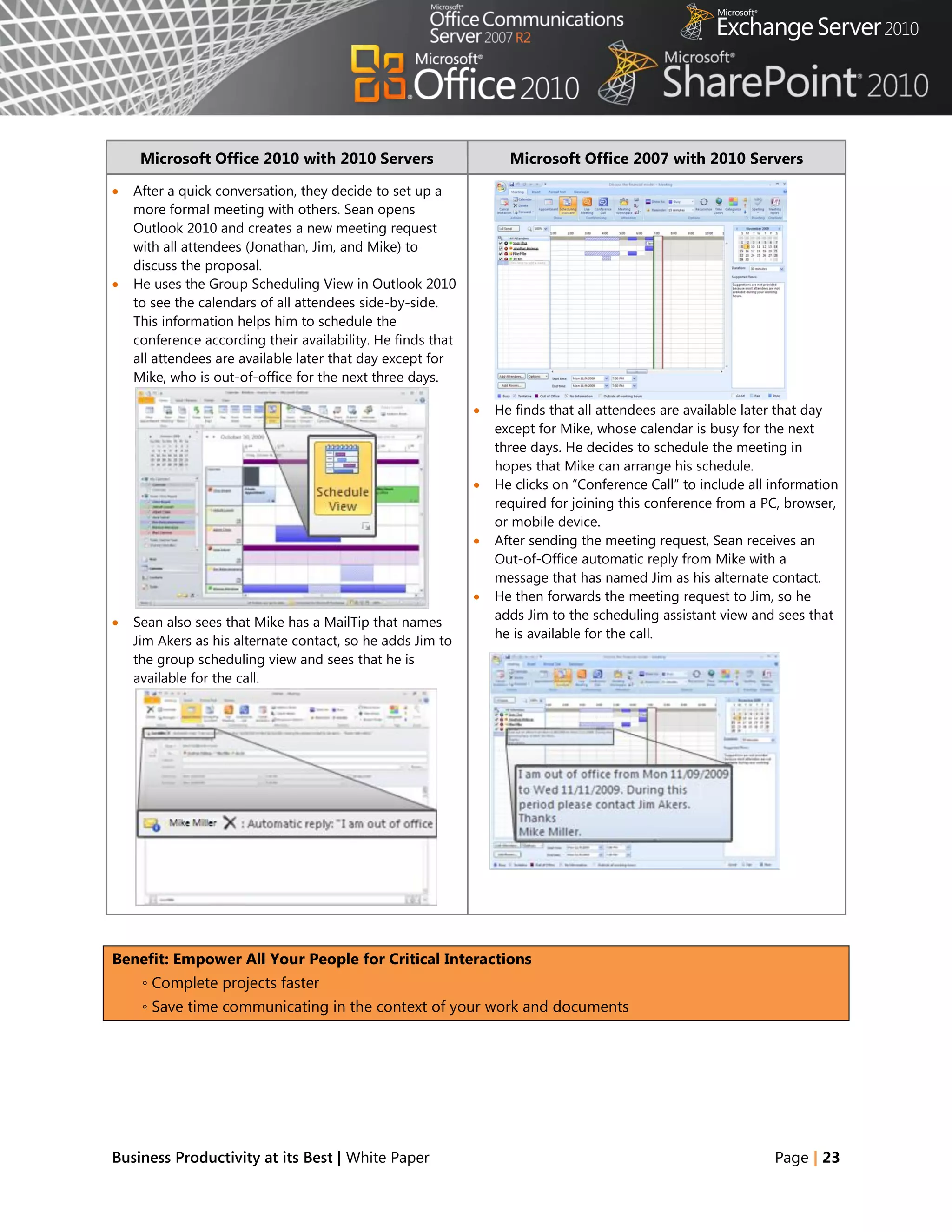 Microsoft Office 2010 with 2010 Servers                       Microsoft Office 2007 with 2010 Servers

   After a quick conversation, they decide to set up a
    more formal meeting with others. Sean opens
    Outlook 2010 and creates a new meeting request
    with all attendees (Jonathan, Jim, and Mike) to
    discuss the proposal.
   He uses the Group Scheduling View in Outlook 2010
    to see the calendars of all attendees side-by-side.
    This information helps him to schedule the
    conference according their availability. He finds that
    all attendees are available later that day except for
    Mike, who is out-of-office for the next three days.

                                                                He finds that all attendees are available later that day
                                                                 except for Mike, whose calendar is busy for the next
                                                                 three days. He decides to schedule the meeting in
                                                                 hopes that Mike can arrange his schedule.
                                                                He clicks on ―Conference Call‖ to include all information
                                                                 required for joining this conference from a PC, browser,
                                                                 or mobile device.
                                                                After sending the meeting request, Sean receives an
                                                                 Out-of-Office automatic reply from Mike with a
                                                                 message that has named Jim as his alternate contact.
                                                                He then forwards the meeting request to Jim, so he
                                                                 adds Jim to the scheduling assistant view and sees that
   Sean also sees that Mike has a MailTip that names
                                                                 he is available for the call.
    Jim Akers as his alternate contact, so he adds Jim to
    the group scheduling view and sees that he is
    available for the call.




Benefit: Empower All Your People for Critical Interactions
     ◦ Complete projects faster
     ◦ Save time communicating in the context of your work and documents




Business Productivity at its Best | White Paper                                                                Page | 23
 