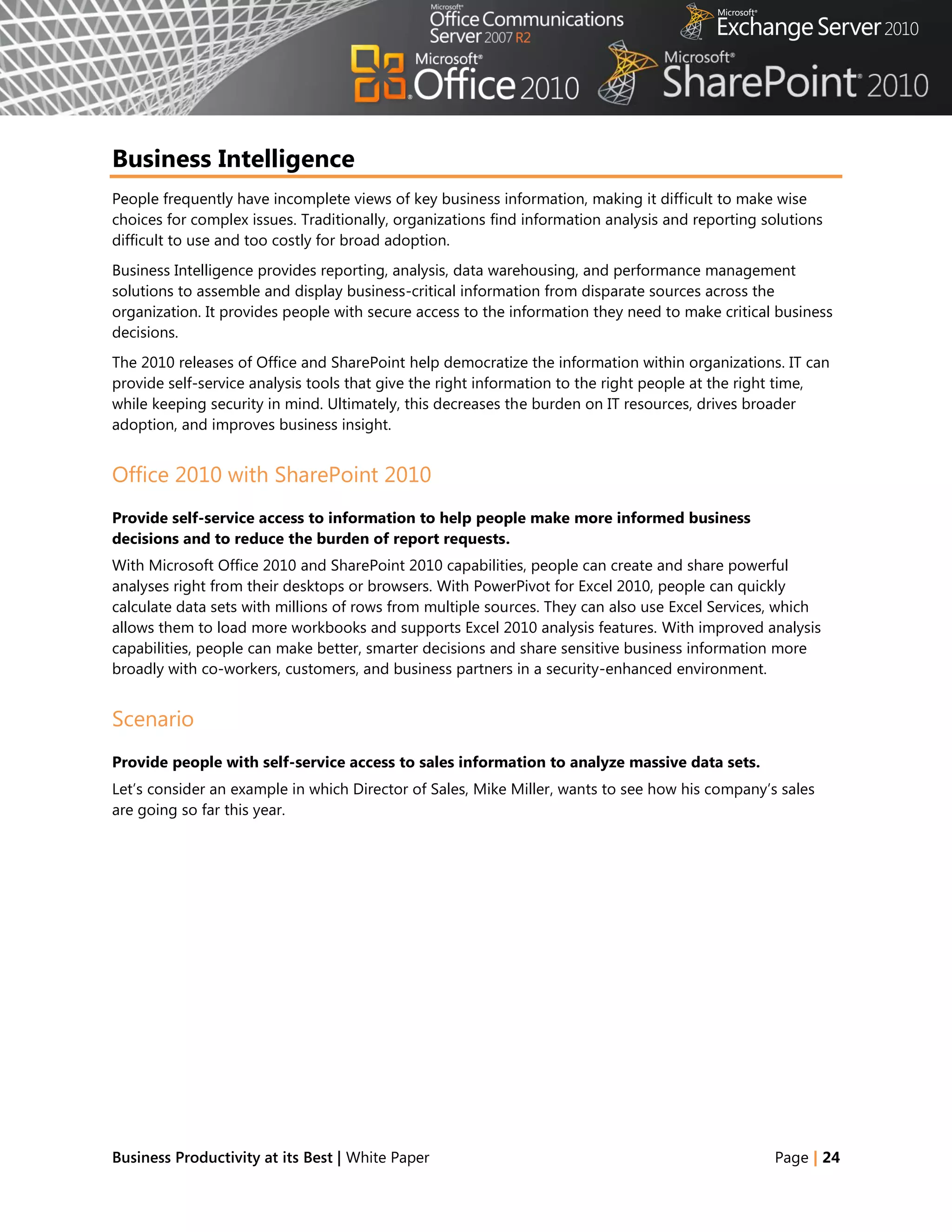 Business Intelligence
People frequently have incomplete views of key business information, making it difficult to make wise
choices for complex issues. Traditionally, organizations find information analysis and reporting solutions
difficult to use and too costly for broad adoption.
Business Intelligence provides reporting, analysis, data warehousing, and performance management
solutions to assemble and display business-critical information from disparate sources across the
organization. It provides people with secure access to the information they need to make critical business
decisions.
The 2010 releases of Office and SharePoint help democratize the information within organizations. IT can
provide self-service analysis tools that give the right information to the right people at the right time,
while keeping security in mind. Ultimately, this decreases the burden on IT resources, drives broader
adoption, and improves business insight.


Office 2010 with SharePoint 2010
Provide self-service access to information to help people make more informed business
decisions and to reduce the burden of report requests.
With Microsoft Office 2010 and SharePoint 2010 capabilities, people can create and share powerful
analyses right from their desktops or browsers. With PowerPivot for Excel 2010, people can quickly
calculate data sets with millions of rows from multiple sources. They can also use Excel Services, which
allows them to load more workbooks and supports Excel 2010 analysis features. With improved analysis
capabilities, people can make better, smarter decisions and share sensitive business information more
broadly with co-workers, customers, and business partners in a security-enhanced environment.


Scenario
Provide people with self-service access to sales information to analyze massive data sets.
Let‘s consider an example in which Director of Sales, Mike Miller, wants to see how his company‘s sales
are going so far this year.




Business Productivity at its Best | White Paper                                                   Page | 24
 