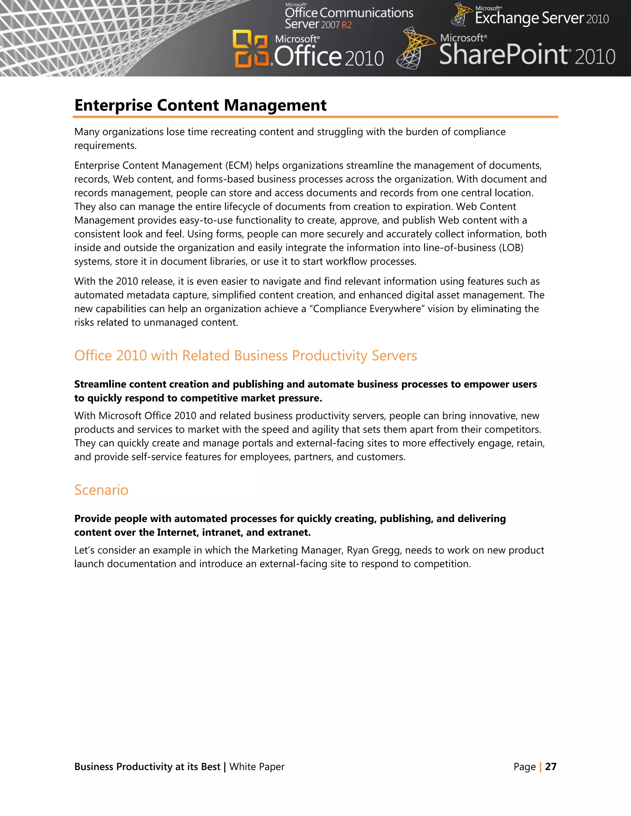 Enterprise Content Management
Many organizations lose time recreating content and struggling with the burden of compliance
requirements.
Enterprise Content Management (ECM) helps organizations streamline the management of documents,
records, Web content, and forms-based business processes across the organization. With document and
records management, people can store and access documents and records from one central location.
They also can manage the entire lifecycle of documents from creation to expiration. Web Content
Management provides easy-to-use functionality to create, approve, and publish Web content with a
consistent look and feel. Using forms, people can more securely and accurately collect information, both
inside and outside the organization and easily integrate the information into line-of-business (LOB)
systems, store it in document libraries, or use it to start workflow processes.
With the 2010 release, it is even easier to navigate and find relevant information using features such as
automated metadata capture, simplified content creation, and enhanced digital asset management. The
new capabilities can help an organization achieve a ―Compliance Everywhere‖ vision by eliminating the
risks related to unmanaged content.


Office 2010 with Related Business Productivity Servers
Streamline content creation and publishing and automate business processes to empower users
to quickly respond to competitive market pressure.
With Microsoft Office 2010 and related business productivity servers, people can bring innovative, new
products and services to market with the speed and agility that sets them apart from their competitors.
They can quickly create and manage portals and external-facing sites to more effectively engage, retain,
and provide self-service features for employees, partners, and customers.


Scenario
Provide people with automated processes for quickly creating, publishing, and delivering
content over the Internet, intranet, and extranet.
Let‘s consider an example in which the Marketing Manager, Ryan Gregg, needs to work on new product
launch documentation and introduce an external-facing site to respond to competition.




Business Productivity at its Best | White Paper                                                   Page | 27
 