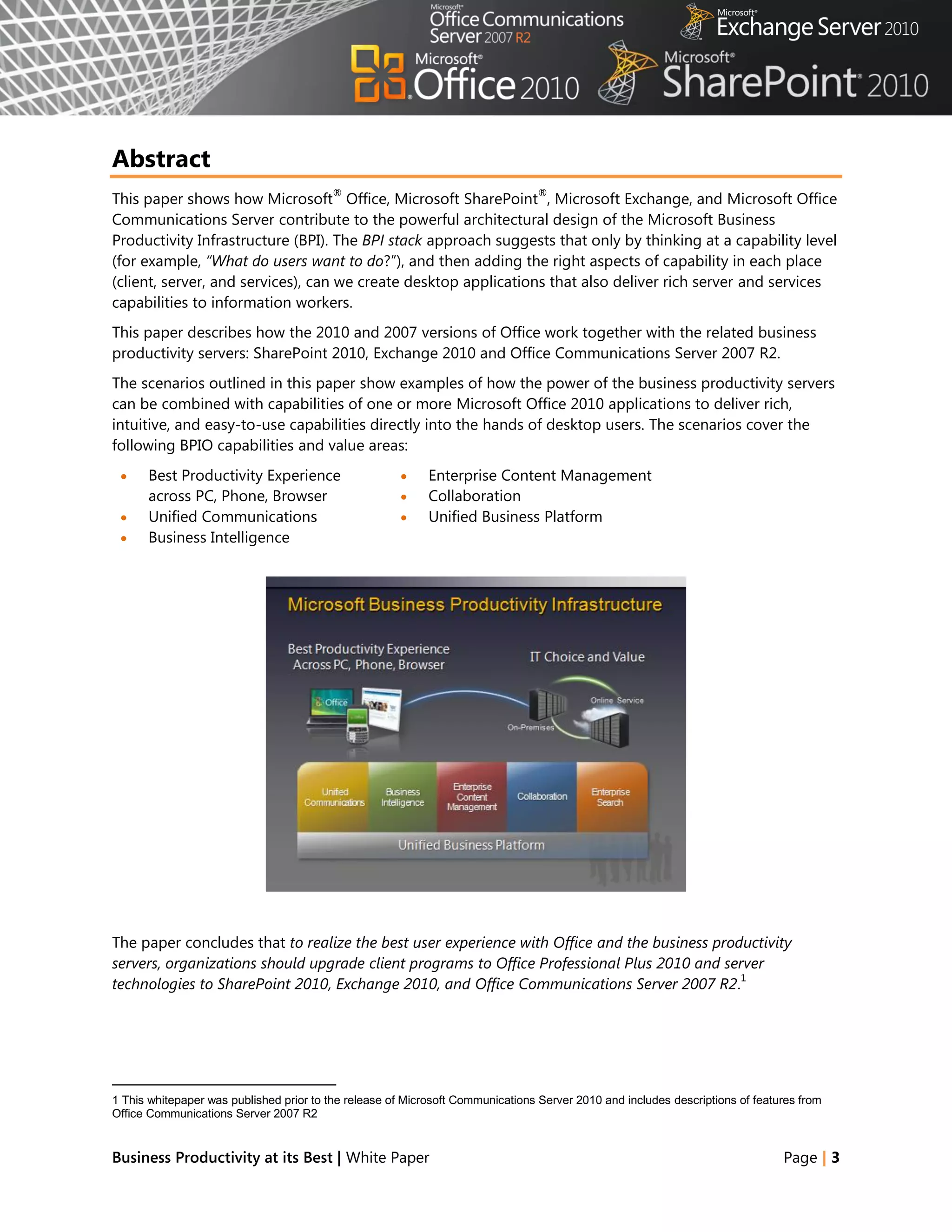 Abstract
                                          ®                                      ®
This paper shows how Microsoft Office, Microsoft SharePoint , Microsoft Exchange, and Microsoft Office
Communications Server contribute to the powerful architectural design of the Microsoft Business
Productivity Infrastructure (BPI). The BPI stack approach suggests that only by thinking at a capability level
(for example, “What do users want to do?‖), and then adding the right aspects of capability in each place
(client, server, and services), can we create desktop applications that also deliver rich server and services
capabilities to information workers.
This paper describes how the 2010 and 2007 versions of Office work together with the related business
productivity servers: SharePoint 2010, Exchange 2010 and Office Communications Server 2007 R2.
The scenarios outlined in this paper show examples of how the power of the business productivity servers
can be combined with capabilities of one or more Microsoft Office 2010 applications to deliver rich,
intuitive, and easy-to-use capabilities directly into the hands of desktop users. The scenarios cover the
following BPIO capabilities and value areas:
     Best Productivity Experience                         Enterprise Content Management
      across PC, Phone, Browser                            Collaboration
     Unified Communications                               Unified Business Platform
     Business Intelligence




The paper concludes that to realize the best user experience with Office and the business productivity
servers, organizations should upgrade client programs to Office Professional Plus 2010 and server
                                                                                              1
technologies to SharePoint 2010, Exchange 2010, and Office Communications Server 2007 R2.




1 This whitepaper was published prior to the release of Microsoft Communications Server 2010 and includes descriptions of features from
Office Communications Server 2007 R2


Business Productivity at its Best | White Paper                                                                                Page | 3
 