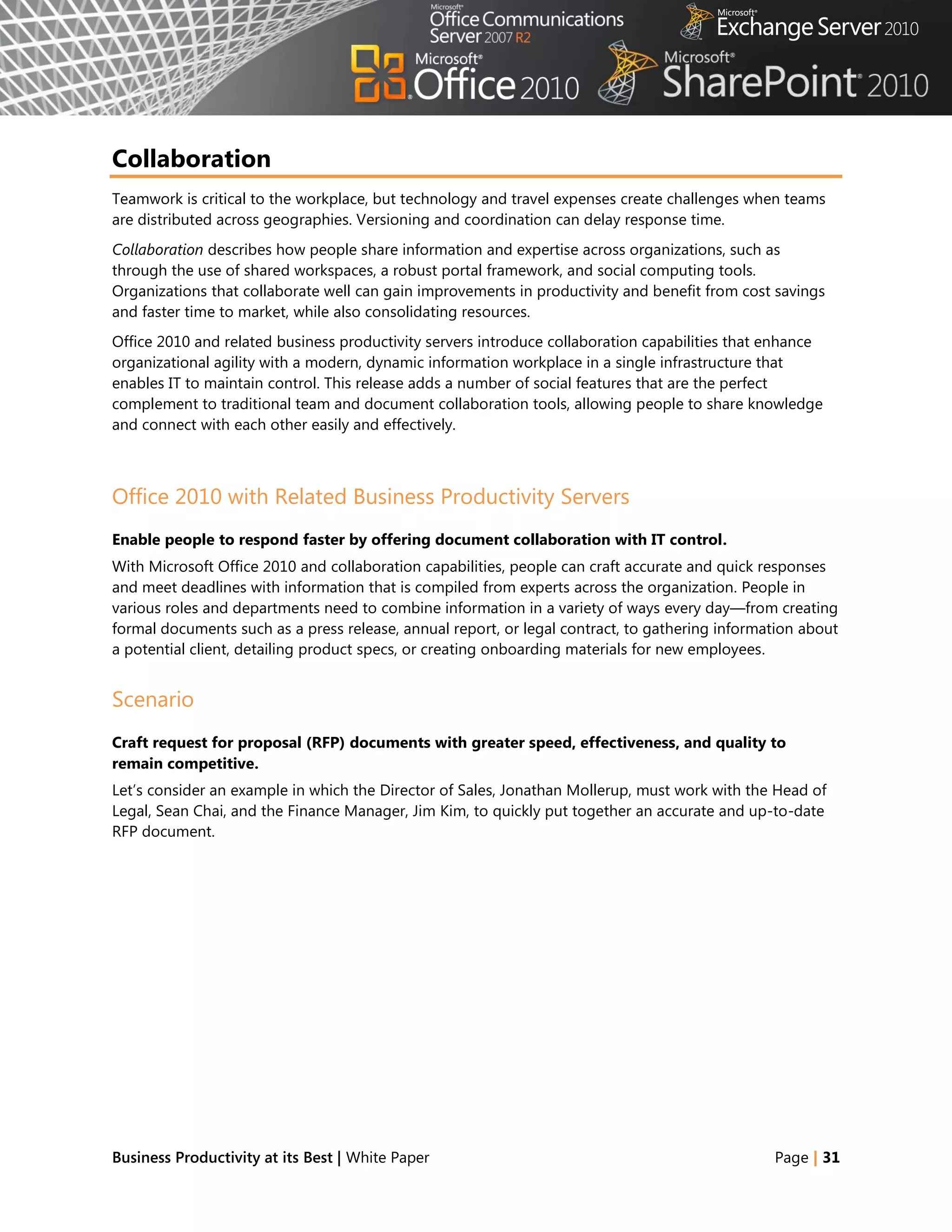 Collaboration
Teamwork is critical to the workplace, but technology and travel expenses create challenges when teams
are distributed across geographies. Versioning and coordination can delay response time.
Collaboration describes how people share information and expertise across organizations, such as
through the use of shared workspaces, a robust portal framework, and social computing tools.
Organizations that collaborate well can gain improvements in productivity and benefit from cost savings
and faster time to market, while also consolidating resources.
Office 2010 and related business productivity servers introduce collaboration capabilities that enhance
organizational agility with a modern, dynamic information workplace in a single infrastructure that
enables IT to maintain control. This release adds a number of social features that are the perfect
complement to traditional team and document collaboration tools, allowing people to share knowledge
and connect with each other easily and effectively.



Office 2010 with Related Business Productivity Servers
Enable people to respond faster by offering document collaboration with IT control.
With Microsoft Office 2010 and collaboration capabilities, people can craft accurate and quick responses
and meet deadlines with information that is compiled from experts across the organization. People in
various roles and departments need to combine information in a variety of ways every day—from creating
formal documents such as a press release, annual report, or legal contract, to gathering information about
a potential client, detailing product specs, or creating onboarding materials for new employees.


Scenario
Craft request for proposal (RFP) documents with greater speed, effectiveness, and quality to
remain competitive.
Let‘s consider an example in which the Director of Sales, Jonathan Mollerup, must work with the Head of
Legal, Sean Chai, and the Finance Manager, Jim Kim, to quickly put together an accurate and up-to-date
RFP document.




Business Productivity at its Best | White Paper                                                 Page | 31
 