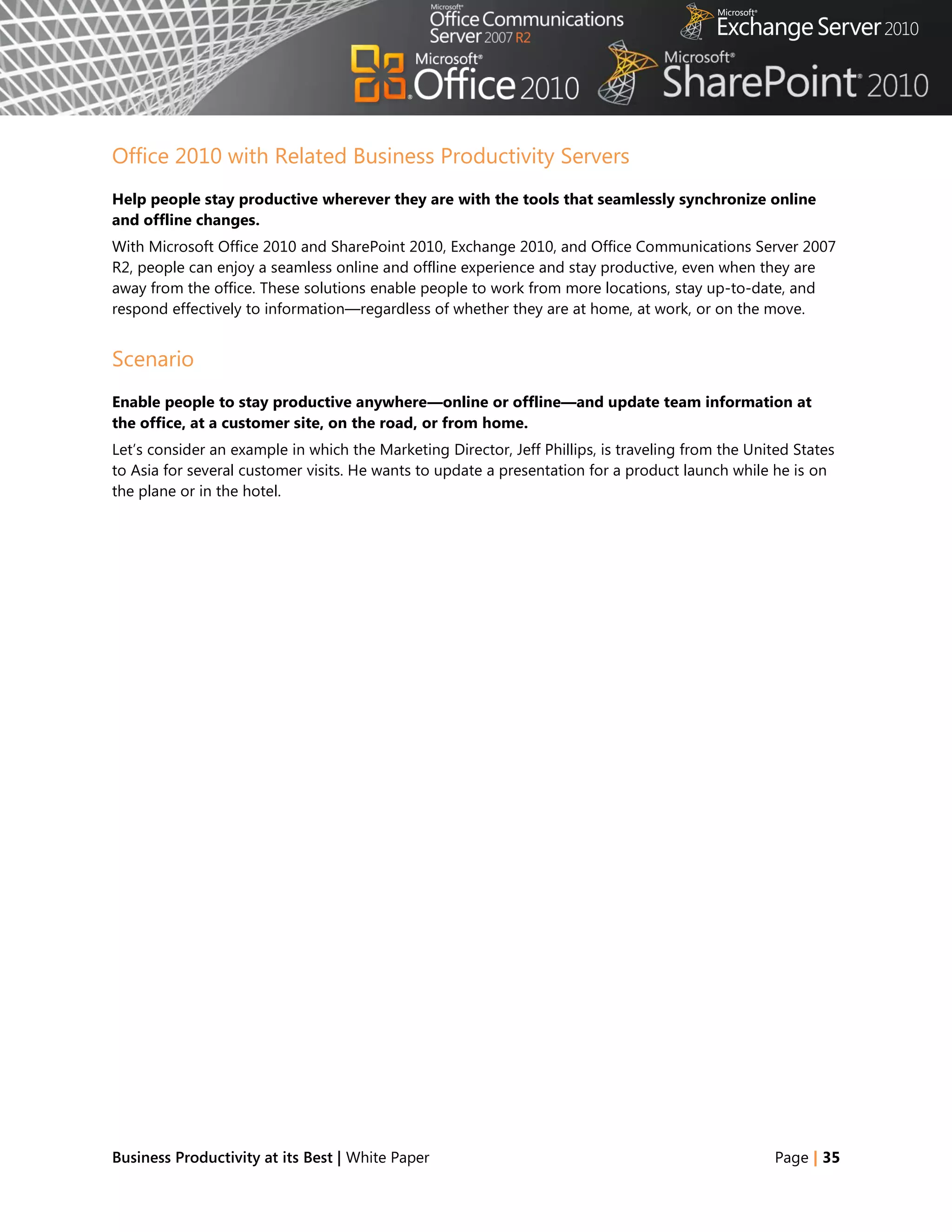 Office 2010 with Related Business Productivity Servers
Help people stay productive wherever they are with the tools that seamlessly synchronize online
and offline changes.
With Microsoft Office 2010 and SharePoint 2010, Exchange 2010, and Office Communications Server 2007
R2, people can enjoy a seamless online and offline experience and stay productive, even when they are
away from the office. These solutions enable people to work from more locations, stay up-to-date, and
respond effectively to information—regardless of whether they are at home, at work, or on the move.


Scenario
Enable people to stay productive anywhere—online or offline—and update team information at
the office, at a customer site, on the road, or from home.
Let‘s consider an example in which the Marketing Director, Jeff Phillips, is traveling from the United States
to Asia for several customer visits. He wants to update a presentation for a product launch while he is on
the plane or in the hotel.




Business Productivity at its Best | White Paper                                                    Page | 35
 
