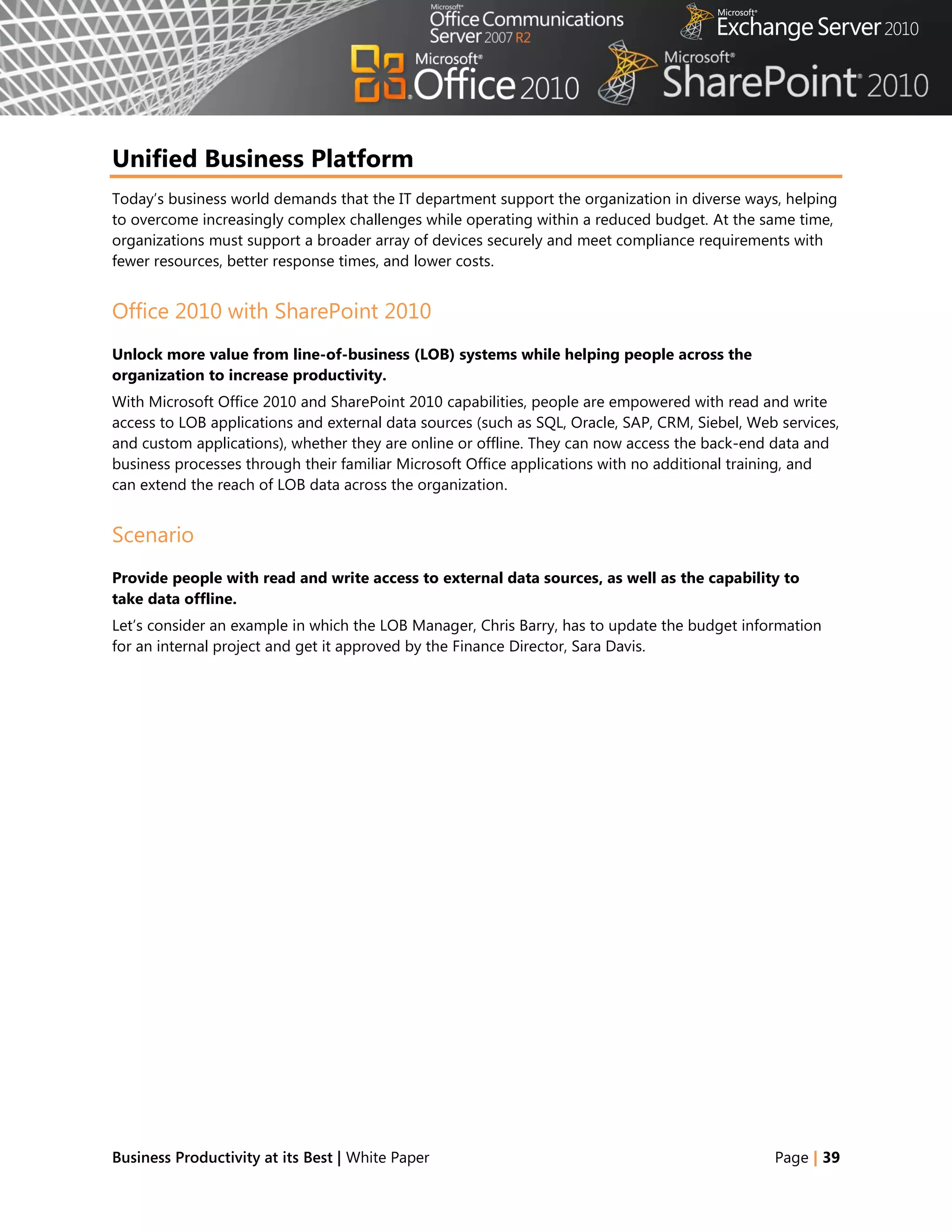 Unified Business Platform
Today‘s business world demands that the IT department support the organization in diverse ways, helping
to overcome increasingly complex challenges while operating within a reduced budget. At the same time,
organizations must support a broader array of devices securely and meet compliance requirements with
fewer resources, better response times, and lower costs.


Office 2010 with SharePoint 2010
Unlock more value from line-of-business (LOB) systems while helping people across the
organization to increase productivity.
With Microsoft Office 2010 and SharePoint 2010 capabilities, people are empowered with read and write
access to LOB applications and external data sources (such as SQL, Oracle, SAP, CRM, Siebel, Web services,
and custom applications), whether they are online or offline. They can now access the back-end data and
business processes through their familiar Microsoft Office applications with no additional training, and
can extend the reach of LOB data across the organization.


Scenario
Provide people with read and write access to external data sources, as well as the capability to
take data offline.
Let‘s consider an example in which the LOB Manager, Chris Barry, has to update the budget information
for an internal project and get it approved by the Finance Director, Sara Davis.




Business Productivity at its Best | White Paper                                                 Page | 39
 