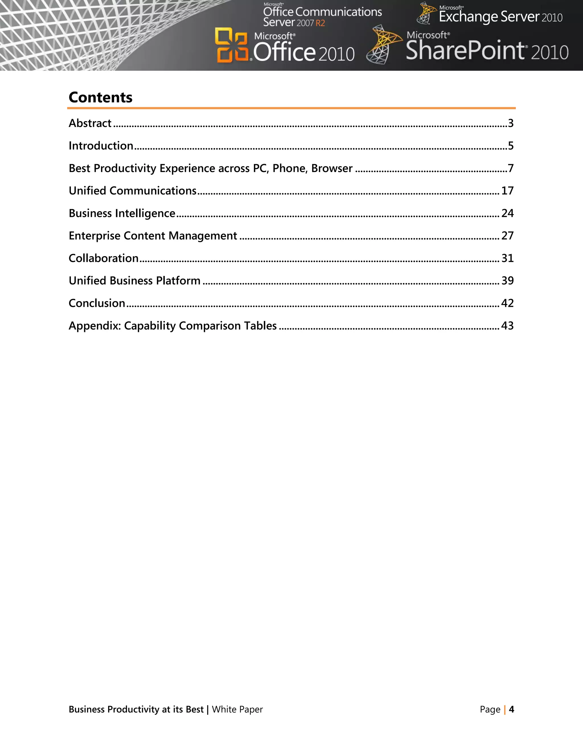 Contents
Abstract ......................................................................................................................................................3
Introduction ..............................................................................................................................................5
Best Productivity Experience across PC, Phone, Browser ..........................................................7
Unified Communications ................................................................................................................... 17
Business Intelligence ........................................................................................................................... 24
Enterprise Content Management ................................................................................................... 27
Collaboration ......................................................................................................................................... 31
Unified Business Platform ................................................................................................................. 39
Conclusion .............................................................................................................................................. 42
Appendix: Capability Comparison Tables .................................................................................... 43




Business Productivity at its Best | White Paper                                                                                                    Page | 4
 