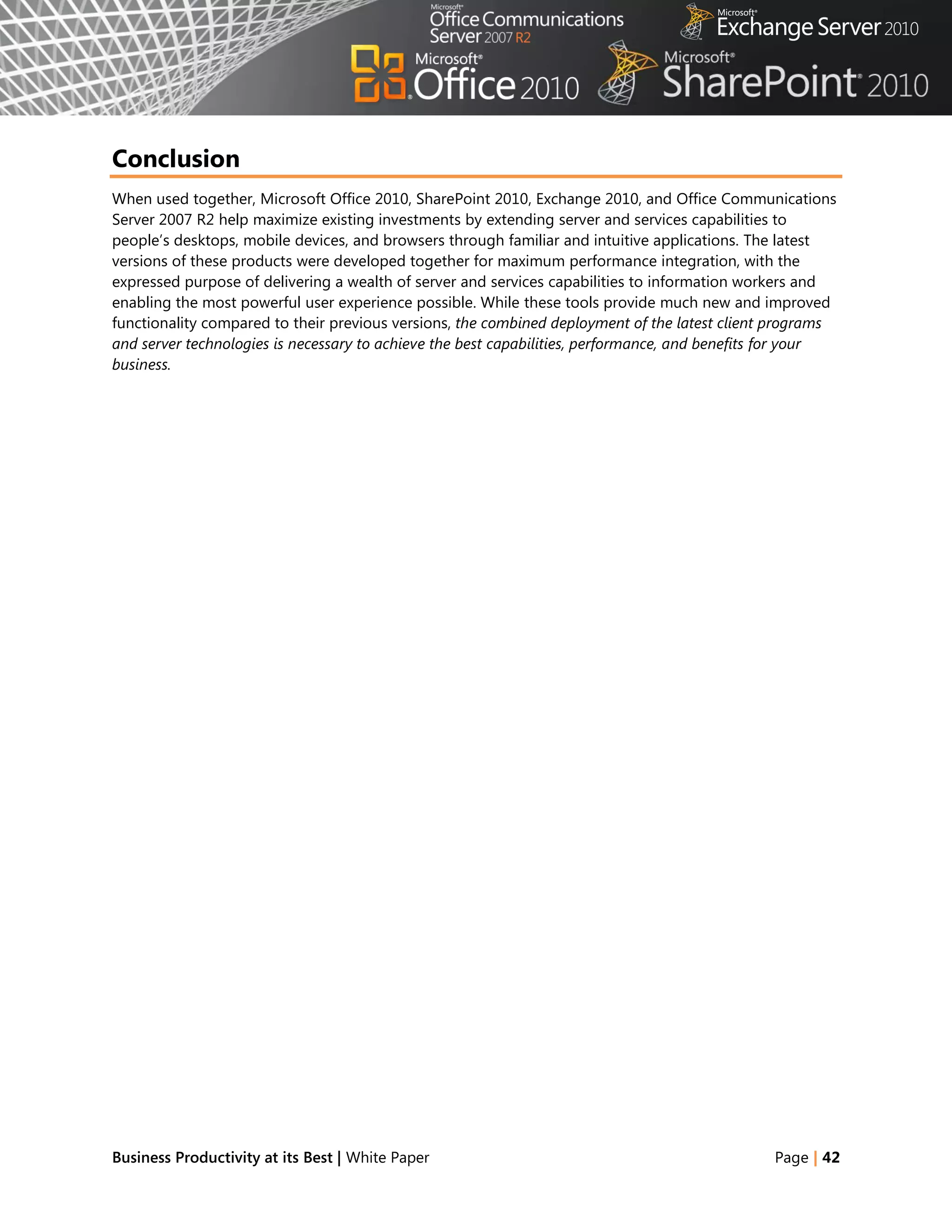 Conclusion
When used together, Microsoft Office 2010, SharePoint 2010, Exchange 2010, and Office Communications
Server 2007 R2 help maximize existing investments by extending server and services capabilities to
people‘s desktops, mobile devices, and browsers through familiar and intuitive applications. The latest
versions of these products were developed together for maximum performance integration, with the
expressed purpose of delivering a wealth of server and services capabilities to information workers and
enabling the most powerful user experience possible. While these tools provide much new and improved
functionality compared to their previous versions, the combined deployment of the latest client programs
and server technologies is necessary to achieve the best capabilities, performance, and benefits for your
business.




Business Productivity at its Best | White Paper                                                 Page | 42
 
