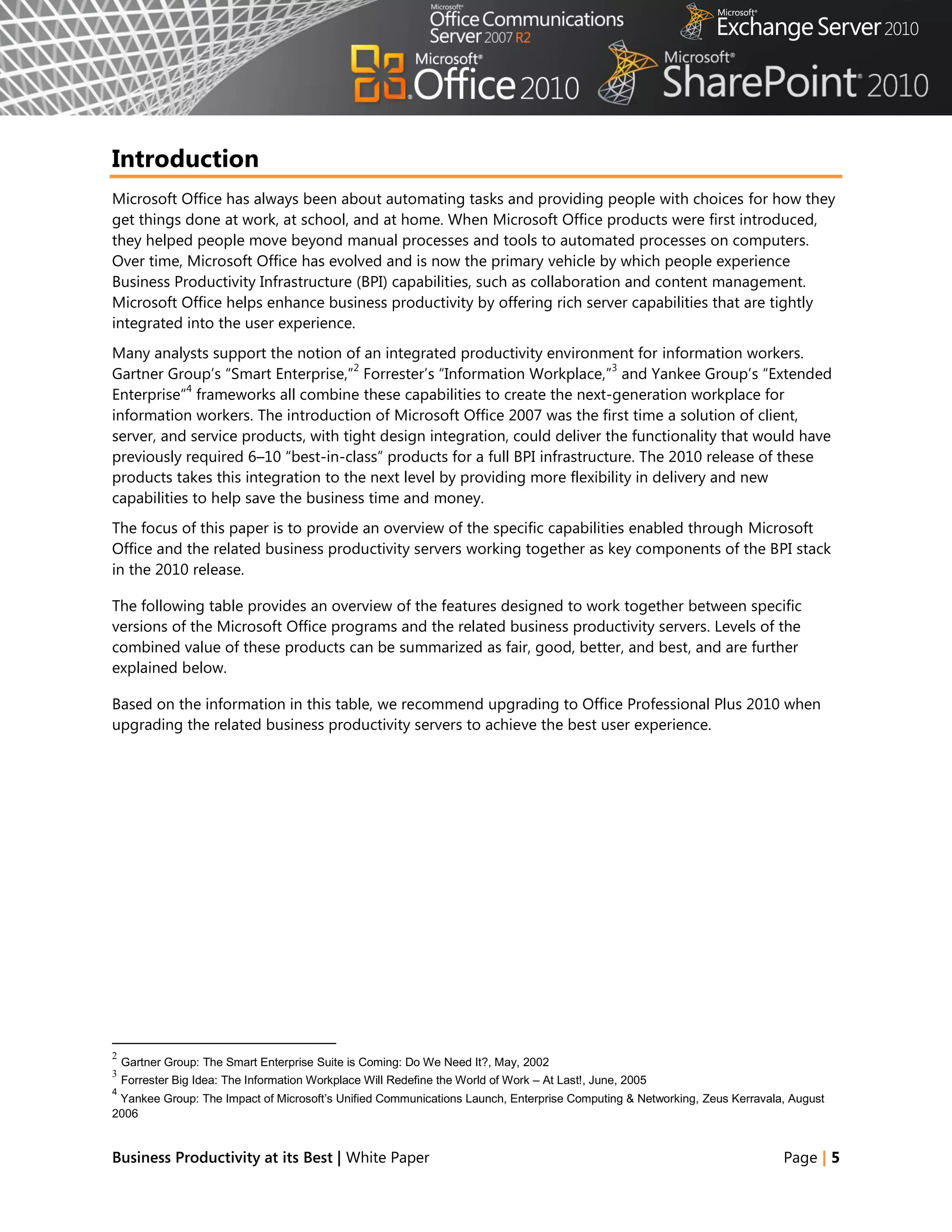 Introduction
Microsoft Office has always been about automating tasks and providing people with choices for how they
get things done at work, at school, and at home. When Microsoft Office products were first introduced,
they helped people move beyond manual processes and tools to automated processes on computers.
Over time, Microsoft Office has evolved and is now the primary vehicle by which people experience
Business Productivity Infrastructure (BPI) capabilities, such as collaboration and content management.
Microsoft Office helps enhance business productivity by offering rich server capabilities that are tightly
integrated into the user experience.
Many analysts support the notion of an integrated productivity environment for information workers.
                                     2                                      3
Gartner Group‘s ―Smart Enterprise,‖ Forrester‘s ―Information Workplace,‖ and Yankee Group‘s ―Extended
            4
Enterprise‖ frameworks all combine these capabilities to create the next-generation workplace for
information workers. The introduction of Microsoft Office 2007 was the first time a solution of client,
server, and service products, with tight design integration, could deliver the functionality that would have
previously required 6–10 ―best-in-class‖ products for a full BPI infrastructure. The 2010 release of these
products takes this integration to the next level by providing more flexibility in delivery and new
capabilities to help save the business time and money.
The focus of this paper is to provide an overview of the specific capabilities enabled through Microsoft
Office and the related business productivity servers working together as key components of the BPI stack
in the 2010 release.

The following table provides an overview of the features designed to work together between specific
versions of the Microsoft Office programs and the related business productivity servers. Levels of the
combined value of these products can be summarized as fair, good, better, and best, and are further
explained below.

Based on the information in this table, we recommend upgrading to Office Professional Plus 2010 when
upgrading the related business productivity servers to achieve the best user experience.




2
    Gartner Group: The Smart Enterprise Suite is Coming: Do We Need It?, May, 2002
3
    Forrester Big Idea: The Information Workplace Will Redefine the World of Work – At Last!, June, 2005
4
 Yankee Group: The Impact of Microsoft’s Unified Communications Launch, Enterprise Computing & Networking, Zeus Kerravala, August
2006


Business Productivity at its Best | White Paper                                                                          Page | 5
 