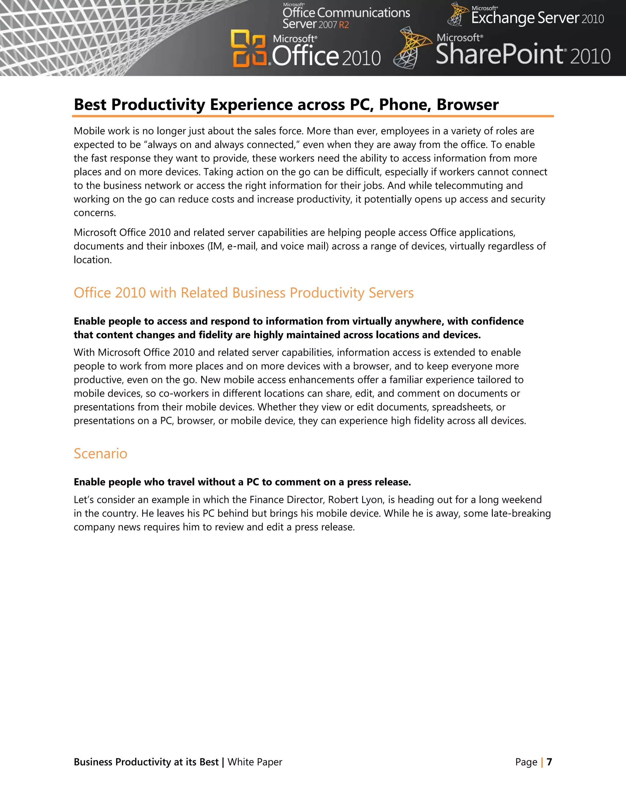Best Productivity Experience across PC, Phone, Browser
Mobile work is no longer just about the sales force. More than ever, employees in a variety of roles are
expected to be ―always on and always connected,‖ even when they are away from the office. To enable
the fast response they want to provide, these workers need the ability to access information from more
places and on more devices. Taking action on the go can be difficult, especially if workers cannot connect
to the business network or access the right information for their jobs. And while telecommuting and
working on the go can reduce costs and increase productivity, it potentially opens up access and security
concerns.
Microsoft Office 2010 and related server capabilities are helping people access Office applications,
documents and their inboxes (IM, e-mail, and voice mail) across a range of devices, virtually regardless of
location.


Office 2010 with Related Business Productivity Servers
Enable people to access and respond to information from virtually anywhere, with confidence
that content changes and fidelity are highly maintained across locations and devices.
With Microsoft Office 2010 and related server capabilities, information access is extended to enable
people to work from more places and on more devices with a browser, and to keep everyone more
productive, even on the go. New mobile access enhancements offer a familiar experience tailored to
mobile devices, so co-workers in different locations can share, edit, and comment on documents or
presentations from their mobile devices. Whether they view or edit documents, spreadsheets, or
presentations on a PC, browser, or mobile device, they can experience high fidelity across all devices.


Scenario
Enable people who travel without a PC to comment on a press release.
Let‘s consider an example in which the Finance Director, Robert Lyon, is heading out for a long weekend
in the country. He leaves his PC behind but brings his mobile device. While he is away, some late-breaking
company news requires him to review and edit a press release.




Business Productivity at its Best | White Paper                                                     Page | 7
 