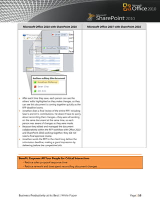 Microsoft Office 2010 with SharePoint 2010                  Microsoft Office 2007 with SharePoint 2010




   After each time they save, each person can see the
    others‟ edits highlighted as they make changes, so they
    can see this document is coming together quickly as the
    RFP deadline looms.
   Jonathan does a final review of the entire RFP, including
    Sean‟s and Jim‟s contributions. He doesn‟t have to worry
    about reconciling their changes—they were all working
    on the same document at the same time, so each
    person was aware of changes as they were made.
   Because they edited and managed the document
    collaboratively within the RFP workflow with Office 2010
    and SharePoint 2010 working together, they did not
    need a final approval review.
   Jonathan sends the RFP to the client long before the
    submission deadline, making a good impression by
    delivering before the competitive bids.




Benefit: Empower All Your People for Critical Interactions
    ◦ Reduce sales proposal response time
    ◦ Reduce re-work and time spent reconciling document changes




Business Productivity at its Best | White Paper                                                  Page | 10
 