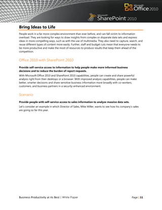 Bring Ideas to Life
People work in a far more complex environment than ever before, and can fall victim to information
overload. They are looking for ways to draw insights from complex or disparate data sets and express
ideas in more compelling ways, such as with the use of multimedia. They also need to capture, search, and
reuse different types of content more easily. Further, staff and budget cuts mean that everyone needs to
be more productive and make the most of resources to produce results that keep them ahead of the
competition.


Office 2010 with SharePoint 2010
Provide self-service access to information to help people make more informed business
decisions and to reduce the burden of report requests.
With Microsoft Office 2010 and SharePoint 2010 capabilities, people can create and share powerful
analysis right from their desktops or a browser. With improved analysis capabilities, people can make
better, smarter decisions and share sensitive business information more broadly with co-workers,
customers, and business partners in a security-enhanced environment.


Scenario
Provide people with self-service access to sales information to analyze massive data sets.
Let‟s consider an example in which Director of Sales, Mike Miller, wants to see how his company‟s sales
are going so far this year.




Business Productivity at its Best | White Paper                                                  Page | 11
 