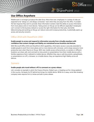 Use Office Anywhere
Mobile work is no longer just about the sales force. More than ever, employees in a variety of roles are
expected to be “always on, and always connected,” even when they are away from the office. To enable
the fast response they want to provide, these information workers need the ability to access information
from more places and on more devices. Taking action on the go can be difficult, especially if employees
can‟t connect to the business network or access the right information for their jobs. And while
telecommuting and working on the go can reduce costs and increase productivity, it potentially opens up
access and security concerns.


Office 2010 with SharePoint 2010
Enable people to access and respond to information securely from virtually anywhere with
confidence that content changes and fidelity are maintained across locations and devices.
With Microsoft Office 2010 and SharePoint 2010 capabilities, information access is securely extended to
enable people to work from more places and on more devices with a browser, and to keep everyone more
productive even when they‟re on the go. With new mobile access enhancements, co-workers in different
locations can share, edit, and comment on documents or presentations from their mobile devices with a
familiar experience that is tailored to mobile devices. Whether they view or edit documents, spreadsheets,
or presentations on a PC, a browser, or a mobile device, they can experience high-fidelity across all
devices.


Scenario
Enable people who travel without a PC to comment on a press release.
Let‟s consider an example in which the Finance Director, Robert Lyon, is heading out for a long weekend
in the country. He leaves his PC behind but brings his mobile device. While he is away, some late-breaking
company news requires him to review and edit a press release.




Business Productivity at its Best | White Paper                                                 Page | 14
 
