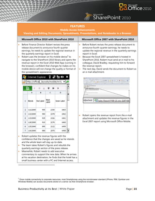 FEATURES
                                 Mobile Access Enhancements
     Viewing and Editing Documents, Spreadsheets, Presentations, and Notebooks in a Browser

    Microsoft Office 2010 with SharePoint 2010                          Microsoft Office 2007 with SharePoint 2010

   Before Finance Director Robert revises the press                   Before Robert revises the press release document to
    release document to announce fourth-quarter                         announce fourth-quarter earnings, he needs to
    earnings, he needs to update the regional revenue in                update the regional revenue in the quarterly earnings
    the quarterly earnings report in Excel.                             report in Excel.
                                                  5
   Robert uses the browser on his mobile device to                    Because the Excel 2007 spreadsheet is hosted in
    navigate to the SharePoint 2010 library and opens the               SharePoint 2010, Robert must send an e-mail to his
    revenue report in the Excel 2010 Web App (running in                colleague, David Bradley, requesting him to forward
    the browser), confident that changes he makes on his                the revenue report.
    mobile device will not change the quality or format of             The next day, David sends the document to Robert as
    the spreadsheet‟s appearance.                                       an e-mail attachment.




                                                                       Robert opens the revenue report from the e-mail
                                                                        attachment and updates the revenue figures in the
                                                                        Excel 2007 report using Microsoft Office Mobile.




   Robert updates the revenue figures with the
    confidence that the changes are saved as he intends
    and the whole team will stay up-to-date.
   The team takes Robert‟s figures and rebuilds the
    quarterly earnings section of the press release.
   Meanwhile, Robert needs to add executive
    commentary to support the new data. When he arrives
    at his vacation destination, he finds that the hotel has a
    small business center with a PC and Internet access.




5
 Given mobile connectivity to corporate resources, most Smartphones using the microbrowser standard (iPhone, RIM, Symbian and
Windows Mobile) can access documents stored on a server via their Smartphone browser.


Business Productivity at its Best | White Paper                                                                          Page | 15
 