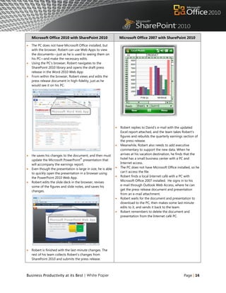 Microsoft Office 2010 with SharePoint 2010                      Microsoft Office 2007 with SharePoint 2010

   The PC does not have Microsoft Office installed, but
    with the browser, Robert can use Web Apps to view
    the documents—just as he is used to seeing them on
    his PC—and make the necessary edits.
   Using the PC‟s browser, Robert navigates to the
    SharePoint 2010 library and opens the draft press
    release in the Word 2010 Web App.
   From within the browser, Robert views and edits the
    press release document in high-fidelity, just as he
    would see it on his PC.




                                                                   Robert replies to David‟s e-mail with the updated
                                                                    Excel report attached, and the team takes Robert‟s
                                                                    figures and rebuilds the quarterly earnings section of
                                                                    the press release.
                                                                   Meanwhile, Robert also needs to add executive
                                                                    commentary to support the new data. When he
   He saves his changes to the document, and then must             arrives at his vacation destination, he finds that the
                                      ®
    update the Microsoft PowerPoint presentation that               hotel has a small business center with a PC and
    will accompany the earnings report.                             Internet access.
   Even though the presentation is large in size, he is able      The PC does not have Microsoft Office installed, so he
    to quickly open the presentation in a browser using             can‟t access the file.
    the PowerPoint 2010 Web App.                                   Robert finds a local Internet café with a PC with
   Robert edits the slide deck in the browser, revises             Microsoft Office 2007 installed. He signs in to his
    some of the figures and slide notes, and saves his              e-mail through Outlook Web Access, where he can
    changes.                                                        get the press release document and presentation
                                                                    from an e-mail attachment.
                                                                   Robert waits for the document and presentation to
                                                                    download to the PC, then makes some last minute
                                                                    edits to it, and sends it back to the team.
                                                                   Robert remembers to delete the document and
                                                                    presentation from the Internet café PC.




   Robert is finished with the last-minute changes. The
    rest of his team collects Robert‟s changes from
    SharePoint 2010 and submits the press release.



Business Productivity at its Best | White Paper                                                                Page | 16
 