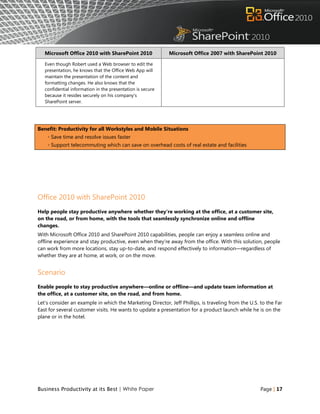 Microsoft Office 2010 with SharePoint 2010               Microsoft Office 2007 with SharePoint 2010

   Even though Robert used a Web browser to edit the
   presentation, he knows that the Office Web App will
   maintain the presentation of the content and
   formatting changes. He also knows that the
   confidential information in the presentation is secure
   because it resides securely on his company's
   SharePoint server.




Benefit: Productivity for all Workstyles and Mobile Situations
    ◦ Save time and resolve issues faster
    ◦ Support telecommuting which can save on overhead costs of real estate and facilities




Office 2010 with SharePoint 2010
Help people stay productive anywhere whether they're working at the office, at a customer site,
on the road, or from home, with the tools that seamlessly synchronize online and offline
changes.
With Microsoft Office 2010 and SharePoint 2010 capabilities, people can enjoy a seamless online and
offline experience and stay productive, even when they‟re away from the office. With this solution, people
can work from more locations, stay up-to-date, and respond effectively to information—regardless of
whether they are at home, at work, or on the move.


Scenario
Enable people to stay productive anywhere—online or offline—and update team information at
the office, at a customer site, on the road, and from home.
Let‟s consider an example in which the Marketing Director, Jeff Phillips, is traveling from the U.S. to the Far
East for several customer visits. He wants to update a presentation for a product launch while he is on the
plane or in the hotel.




Business Productivity at its Best | White Paper                                                      Page | 17
 