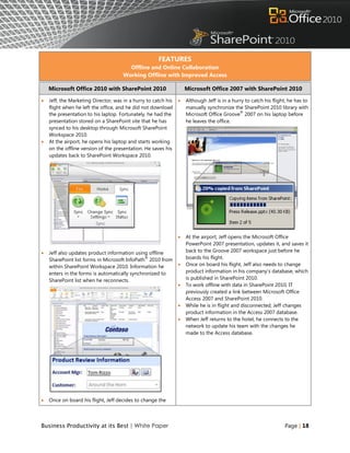 FEATURES
                                        Offline and Online Collaboration
                                      Working Offline with Improved Access

    Microsoft Office 2010 with SharePoint 2010                      Microsoft Office 2007 with SharePoint 2010

   Jeff, the Marketing Director, was in a hurry to catch his      Although Jeff is in a hurry to catch his flight, he has to
    flight when he left the office, and he did not download         manually synchronize the SharePoint 2010 library with
                                                                                             ®
    the presentation to his laptop. Fortunately, he had the         Microsoft Office Groove 2007 on his laptop before
    presentation stored on a SharePoint site that he has            he leaves the office.
    synced to his desktop through Microsoft SharePoint
    Workspace 2010.
   At the airport, he opens his laptop and starts working
    on the offline version of the presentation. He saves his
    updates back to SharePoint Workspace 2010.




                                                                   At the airport, Jeff opens the Microsoft Office
                                                                    PowerPoint 2007 presentation, updates it, and saves it
   Jeff also updates product information using offline             back to the Groove 2007 workspace just before he
                                               ®
    SharePoint list forms in Microsoft InfoPath 2010 from           boards his flight.
    within SharePoint Workspace 2010. Information he               Once on board his flight, Jeff also needs to change
    enters in the forms is automatically synchronized to            product information in his company‟s database, which
    SharePoint list when he reconnects.                             is published in SharePoint 2010.
                                                                   To work offline with data in SharePoint 2010, IT
                                                                    previously created a link between Microsoft Office
                                                                    Access 2007 and SharePoint 2010.
                                                                   While he is in flight and disconnected, Jeff changes
                                                                    product information in the Access 2007 database.
                                                                   When Jeff returns to the hotel, he connects to the
                                                                    network to update his team with the changes he
                                                                    made to the Access database.




   Once on board his flight, Jeff decides to change the




Business Productivity at its Best | White Paper                                                                   Page | 18
 