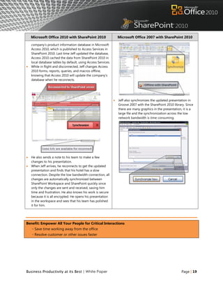 Microsoft Office 2010 with SharePoint 2010                     Microsoft Office 2007 with SharePoint 2010

    company‟s product information database in Microsoft
    Access 2010, which is published to Access Services in
    SharePoint 2010. Last time Jeff updated the database,
    Access 2010 cached the data from SharePoint 2010 in
    local database tables by default, using Access Services.
   While in flight and disconnected, Jeff changes Access
    2010 forms, reports, queries, and macros offline,
    knowing that Access 2010 will update the company‟s
    database when he reconnects.




                                                                  Jeff also synchronizes the updated presentation in
                                                                   Groove 2007 with the SharePoint 2010 library. Since
                                                                   there are many graphics in the presentation, it is a
                                                                   large file and the synchronization across the low
                                                                   network bandwidth is time consuming.




   He also sends a note to his team to make a few
    changes to his presentation.
   When Jeff arrives, he reconnects to get the updated
    presentation and finds that his hotel has a slow
    connection. Despite the low bandwidth connection, all
    changes are automatically synchronized between
    SharePoint Workspace and SharePoint quickly since
    only the changes are sent and received, saving him
    time and frustration. He also knows his work is secure
    because it is all encrypted. He opens his presentation
    in the workspace and sees that his team has polished
    it for him.




Benefit: Empower All Your People for Critical Interactions
    ◦ Save time working away from the office
    ◦ Resolve customer or other issues faster




Business Productivity at its Best | White Paper                                                               Page | 19
 