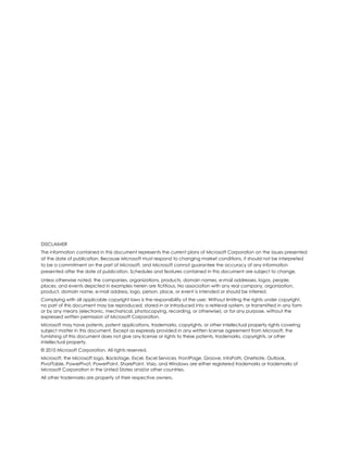 DISCLAIMER
The information contained in this document represents the current plans of Microsoft Corporation on the issues presented
at the date of publication. Because Microsoft must respond to changing market conditions, it should not be interpreted
to be a commitment on the part of Microsoft, and Microsoft cannot guarantee the accuracy of any information
presented after the date of publication. Schedules and features contained in this document are subject to change.
Unless otherwise noted, the companies, organizations, products, domain names, e-mail addresses, logos, people,
places, and events depicted in examples herein are fictitious. No association with any real company, organization,
product, domain name, e-mail address, logo, person, place, or event is intended or should be inferred.
Complying with all applicable copyright laws is the responsibility of the user. Without limiting the rights under copyright,
no part of this document may be reproduced, stored in or introduced into a retrieval system, or transmitted in any form
or by any means (electronic, mechanical, photocopying, recording, or otherwise), or for any purpose, without the
expressed written permission of Microsoft Corporation.
Microsoft may have patents, patent applications, trademarks, copyrights, or other intellectual property rights covering
subject matter in this document. Except as expressly provided in any written license agreement from Microsoft, the
furnishing of this document does not give any license or rights to these patents, trademarks, copyrights, or other
intellectual property.
© 2010 Microsoft Corporation. All rights reserved.
Microsoft, the Microsoft logo, Backstage, Excel, Excel Services, FrontPage, Groove, InfoPath, OneNote, Outlook,
PivotTable, PowerPivot, PowerPoint, SharePoint, Visio, and Windows are either registered trademarks or trademarks of
Microsoft Corporation in the United States and/or other countries.
All other trademarks are property of their respective owners.
 